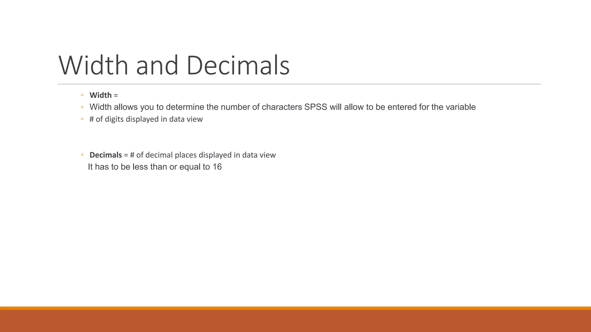 Width and Decimals
◦ Width =
◦ Width allows you to determine the number of characters SPSS will allow to be entered for the variable
◦ # of digits displayed in data view
◦ Decimals = # of decimal places displayed in data view
It has to be less than or equal to 16
 