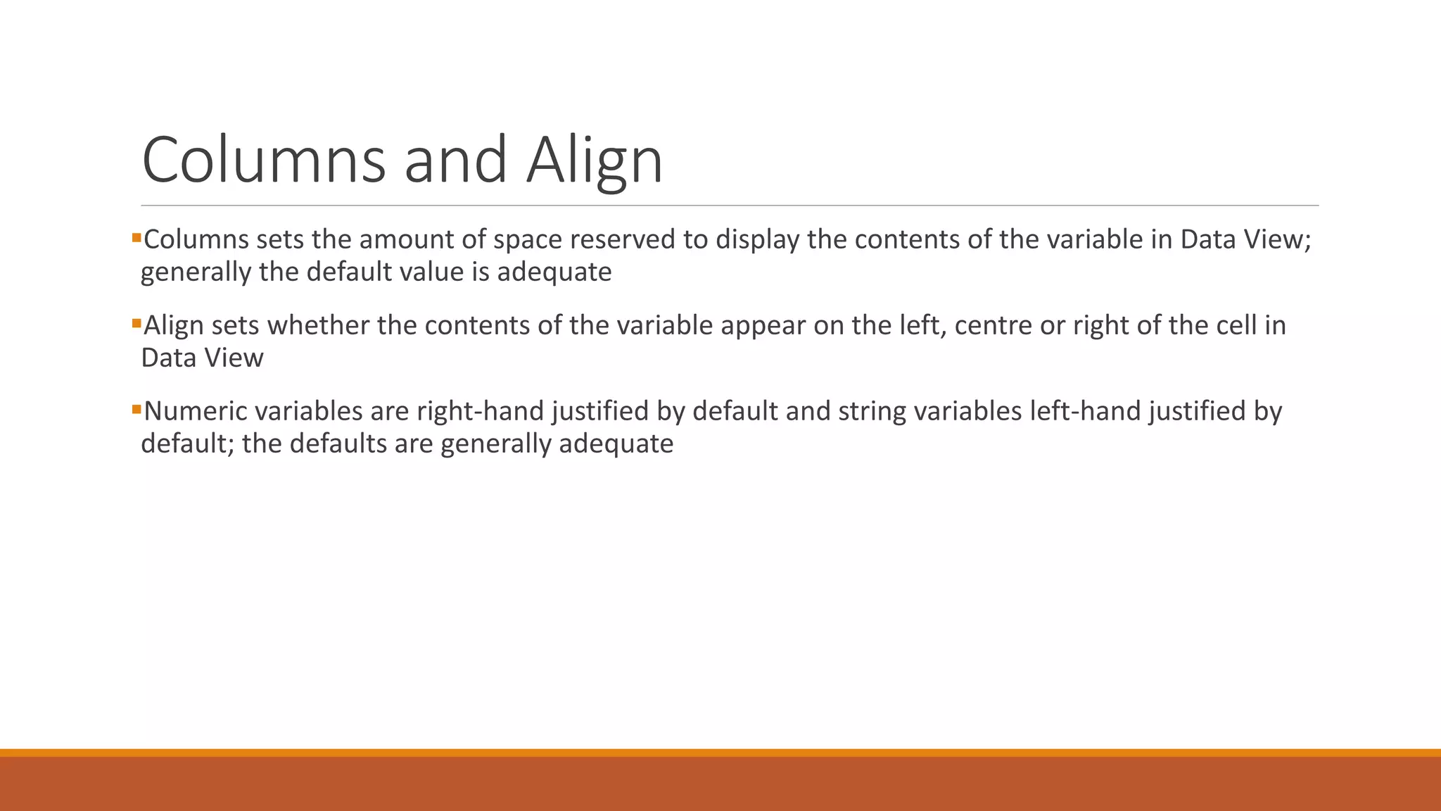 Columns and Align
Columns sets the amount of space reserved to display the contents of the variable in Data View;
generally the default value is adequate
Align sets whether the contents of the variable appear on the left, centre or right of the cell in
Data View
Numeric variables are right-hand justified by default and string variables left-hand justified by
default; the defaults are generally adequate
 