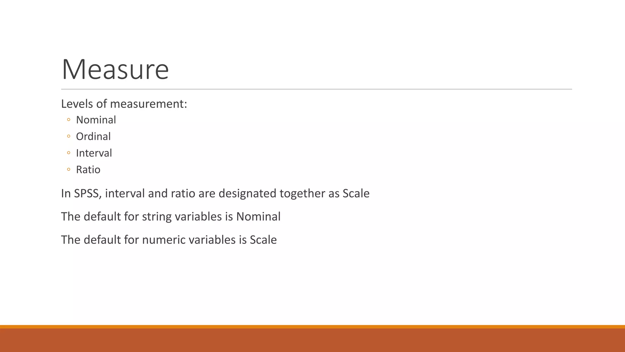 Measure
Levels of measurement:
◦ Nominal
◦ Ordinal
◦ Interval
◦ Ratio
In SPSS, interval and ratio are designated together as Scale
The default for string variables is Nominal
The default for numeric variables is Scale
 