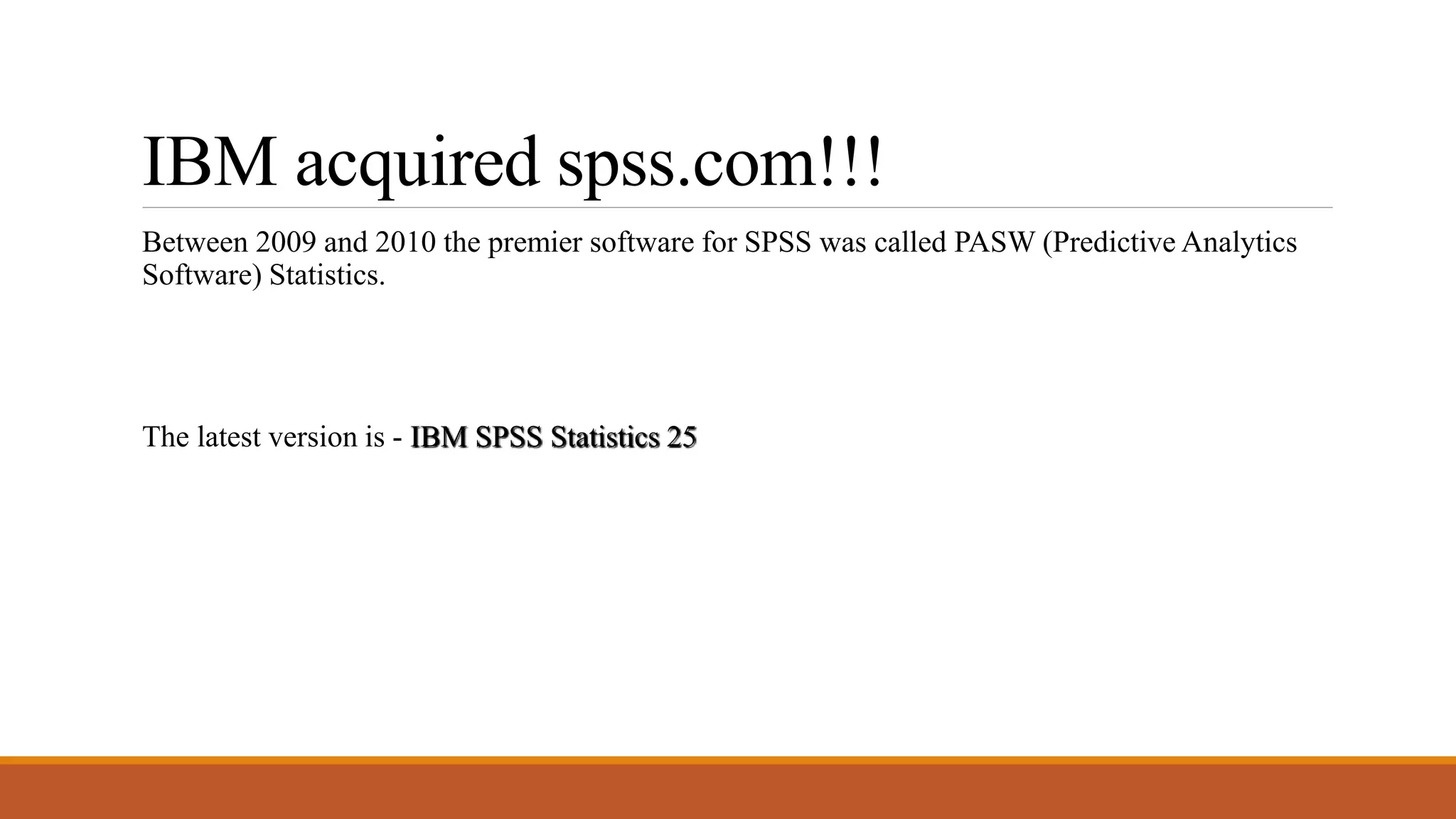 IBM acquired spss.com!!!
Between 2009 and 2010 the premier software for SPSS was called PASW (Predictive Analytics
Software) Statistics.
The latest version is - IBM SPSS Statistics 25
 