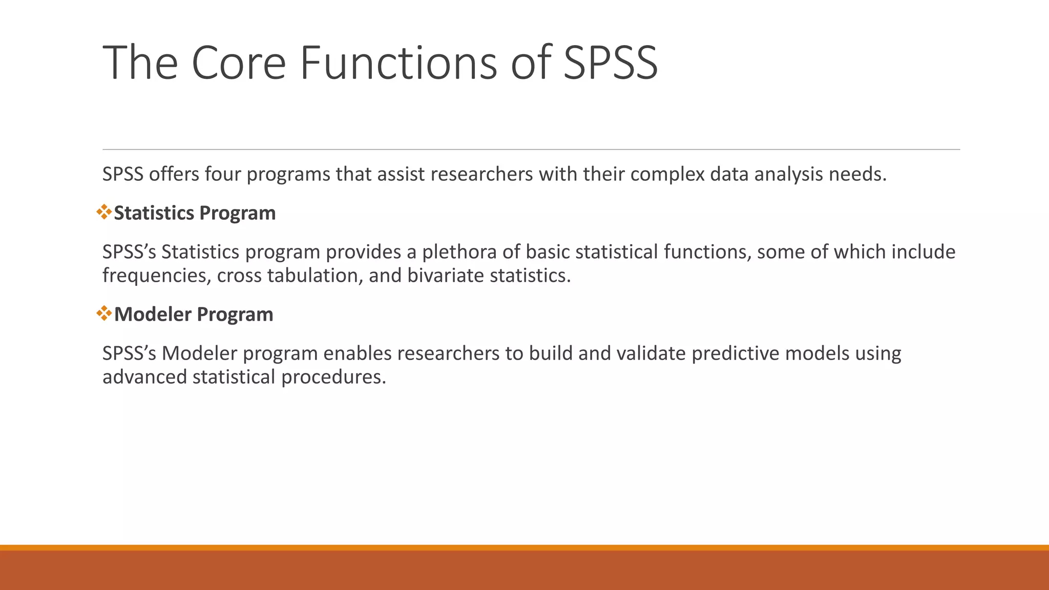 The Core Functions of SPSS
SPSS offers four programs that assist researchers with their complex data analysis needs.
Statistics Program
SPSS’s Statistics program provides a plethora of basic statistical functions, some of which include
frequencies, cross tabulation, and bivariate statistics.
Modeler Program
SPSS’s Modeler program enables researchers to build and validate predictive models using
advanced statistical procedures.
 