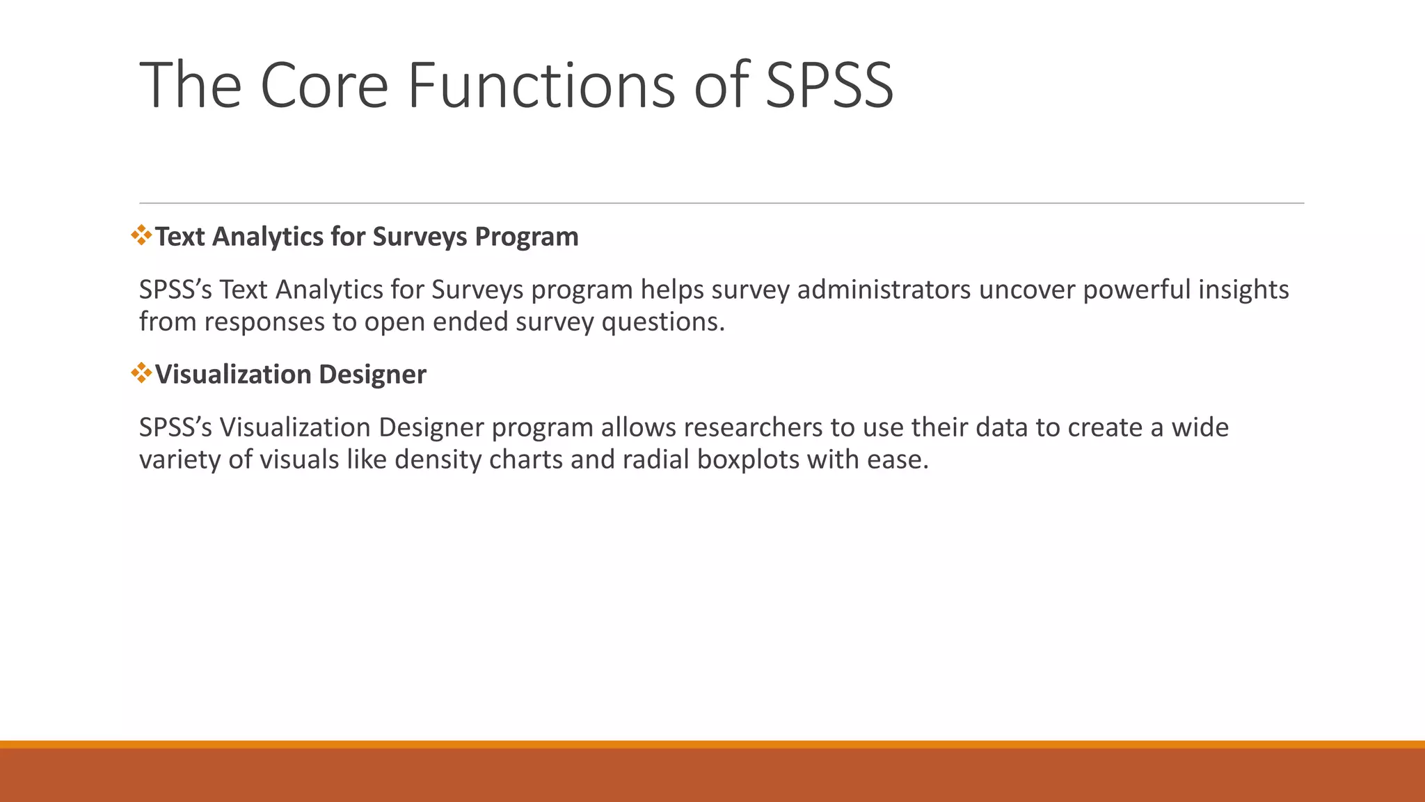 The Core Functions of SPSS
Text Analytics for Surveys Program
SPSS’s Text Analytics for Surveys program helps survey administrators uncover powerful insights
from responses to open ended survey questions.
Visualization Designer
SPSS’s Visualization Designer program allows researchers to use their data to create a wide
variety of visuals like density charts and radial boxplots with ease.
 