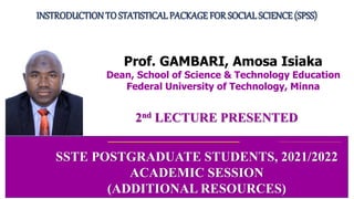 2nd LECTURE PRESENTED
INSTRODUCTIONTO STATISTICALPACKAGE FOR SOCIALSCIENCE (SPSS)
SSTE POSTGRADUATE STUDENTS, 2021/2022
ACADEMIC SESSION
(ADDITIONAL RESOURCES)
Prof. GAMBARI, Amosa Isiaka
Dean, School of Science & Technology Education
Federal University of Technology, Minna
 