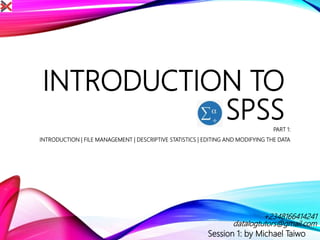 INTRODUCTION TO
SPSSPART 1:
INTRODUCTION | FILE MANAGEMENT | DESCRIPTIVE STATISTICS | EDITING AND MODIFYING THE DATA
Session 1: by Michael Taiwo
datalogtutors@gmail.com
+2348166414241
 