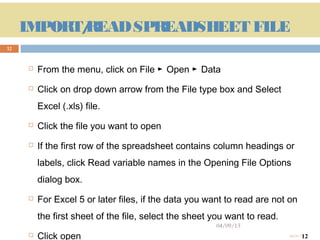 IMPORT/
            READ SPREADSHEET FILE
12


             From the menu, click on File ► Open ► Data
             Click on drop down arrow from the File type box and Select
              Excel (.xls) file.
             Click the file you want to open
             If the first row of the spreadsheet contains column headings or
              labels, click Read variable names in the Opening File Options
              dialog box.
             For Excel 5 or later files, if the data you want to read are not on
              the first sheet of the file, select the sheet you want to read.
                                                            04/09/13
     12      Click open                                                               12
                                                                                04/09/13
 