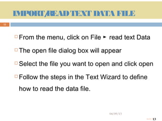 IMPORT/
                READ TEXT DATA FILE
13



             From the menu, click on File ► read text Data
             The open file dialog box will appear
             Select the file you want to open and click open
             Follow the steps in the Text Wizard to define
              how to read the data file.


                                             04/09/13
     13                                                          13
                                                          04/09/13
 