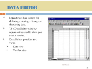 DATA EDITOR
5

           Spreadsheet-like system for
            defining, entering, editing, and
            displaying data.
           The Data Editor window
            opens automatically when you
            start a session.
           Data Editor provides two
            views
              Data view
              Variable view




                                               04/09/13
                                                          5
 
