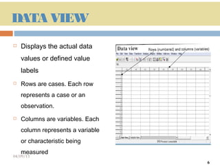 DATA VIEW
   Displays the actual data
    values or defined value
    labels
   Rows are cases. Each row
    represents a case or an
    observation.
   Columns are variables. Each
    column represents a variable
    or characteristic being
    measured
04/09/13                           6
                                       6
 