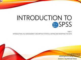 INTRODUCTION TO
SPSS
PART 1:
INTRODUCTION | FILE MANAGEMENT | DESCRIPTIVE STATISTICS | EDITING AND MODIFYING THE DATA
Session 2: by Michael Taiwo
datalogtutors@gmail.com
+2348166414241
 
