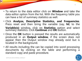 • To return to the data editor click on Window and take the
data editor option from the list. With the frequency table you
can have a list of summary statistics as well.
• Click Analyze, Descriptive Statistics, and Frequencies.
Press reset and then bring the variable (say, ht) to the
Variable(s) window, click on Statistics option and select
summary statistics. Click Continue and OK button.
• Once the OK button is pressed the results are automatically
produced in an Output window, if the screen does not
appear then the Output window may already exist but is
located in the background.
• All results including the can be copied into word processing
documents by clicking on the table and performing a
standard copy and paste procedure.
DATALOG EDUCATIONAL CONSULT
11
 