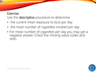 Exercise:
Use the descriptive procedure to determine
• the current mean exposure to dust per day
• the mean number of cigarettes smoked per day
• For mean number of cigarettes per day you may get a
negative answer. Check the missing value codes and
redo.
DATALOG EDUCATIONAL CONSULT
15
 