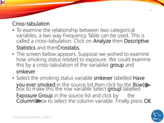 Cross-tabulation
• To examine the relationship between two categorical
variables, a two way Frequency Table can be used. This is
called a cross-tabulation. Click on Analyze then Descriptive
Statistics and thenCrosstabs.
• The screen below appears. Suppose we wished to examine
how smoking status related to exposure. We could examine
this by a cross-tabulation of the variables group and
smkever.
• Select the smoking status variable smkever labelled Have
you ever smoked in the source list then click by the Row(s)
box to make this the row variable Select group labelled
Exposure Group in the source list and click by the
Column's box to select the column variable. Finally press OK
DATALOG EDUCATIONAL CONSULT
16
 