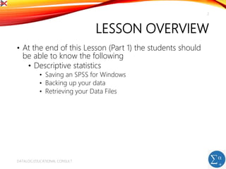 LESSON OVERVIEW
• At the end of this Lesson (Part 1) the students should
be able to know the following
• Descriptive statistics
• Saving an SPSS for Windows
• Backing up your data
• Retrieving your Data Files
DATALOG EDUCATIONAL CONSULT
2
 