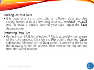 Backing Up Your Data
• It is good practice to save data on different disks and also
several names as data entry progresses e.g. mydata1 mydata2
etc). To make a backup copy of your data repeat the Save
As procedure.
Retrieving Data Files
• Retrieving an SPSS for Windows 7 File is essentially the reverse
of the save process. Click on the File option, then the Open
sub-option followed by the Data option. Something similar to
the following screen will appear. Then retrieve the required file
from the saved location.
DATALOG EDUCATIONAL CONSULT
5
 