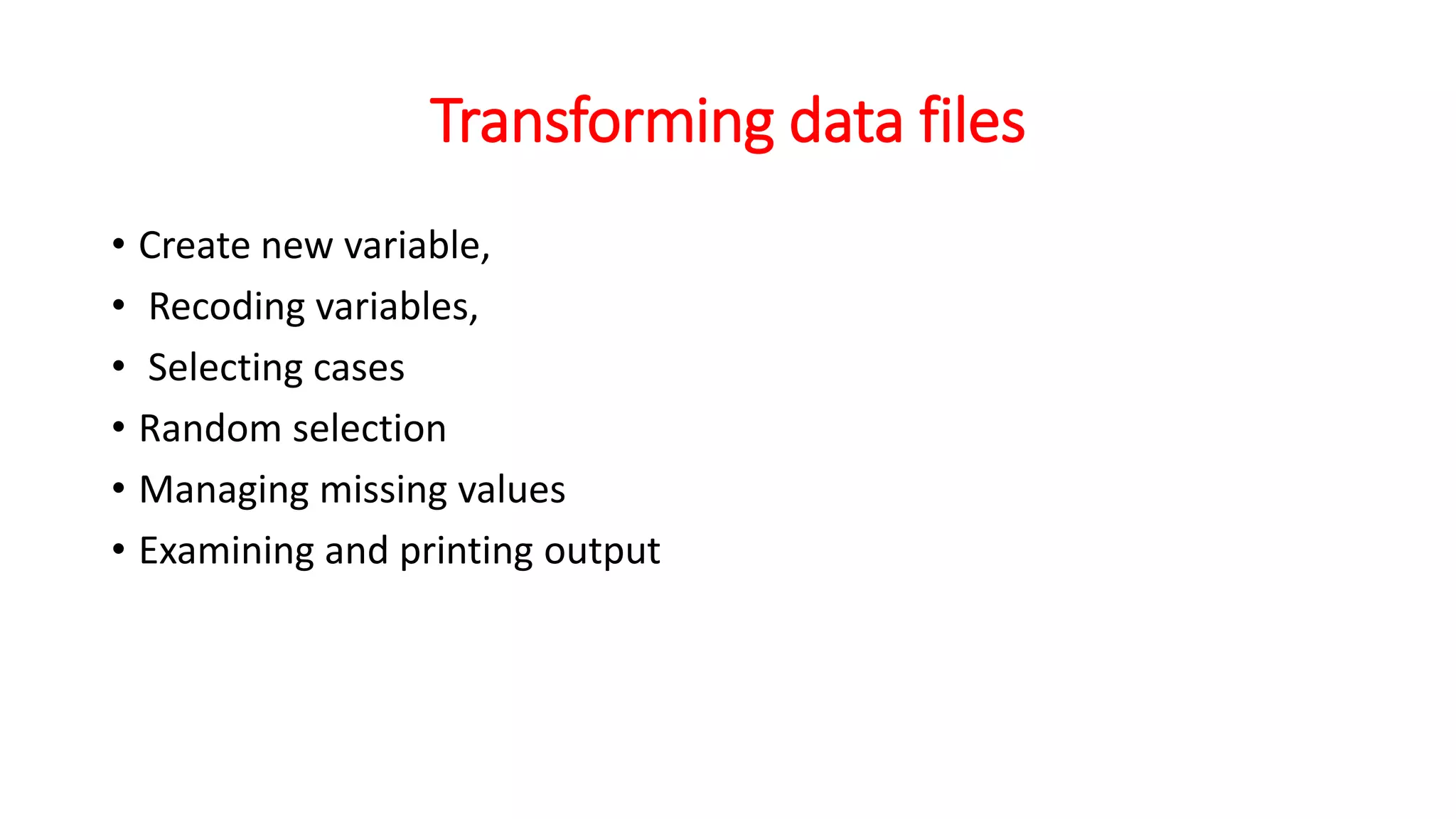 Transforming data files
• Create new variable,
• Recoding variables,
• Selecting cases
• Random selection
• Managing missing values
• Examining and printing output
 