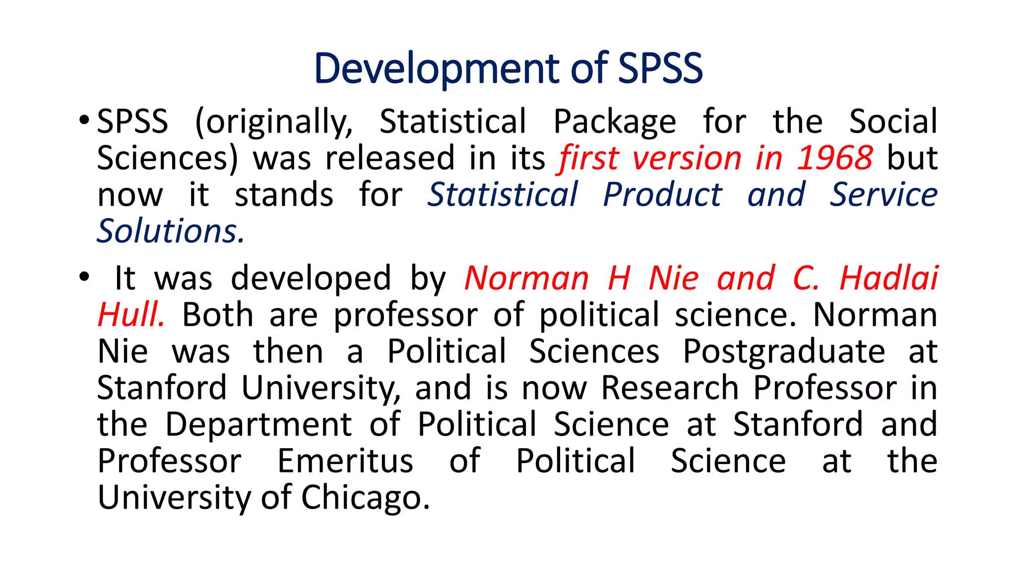 Development of SPSS
• SPSS (originally, Statistical Package for the Social
Sciences) was released in its first version in 1968 but
now it stands for Statistical Product and Service
Solutions.
• It was developed by Norman H Nie and C. Hadlai
Hull. Both are professor of political science. Norman
Nie was then a Political Sciences Postgraduate at
Stanford University, and is now Research Professor in
the Department of Political Science at Stanford and
Professor Emeritus of Political Science at the
University of Chicago.
 