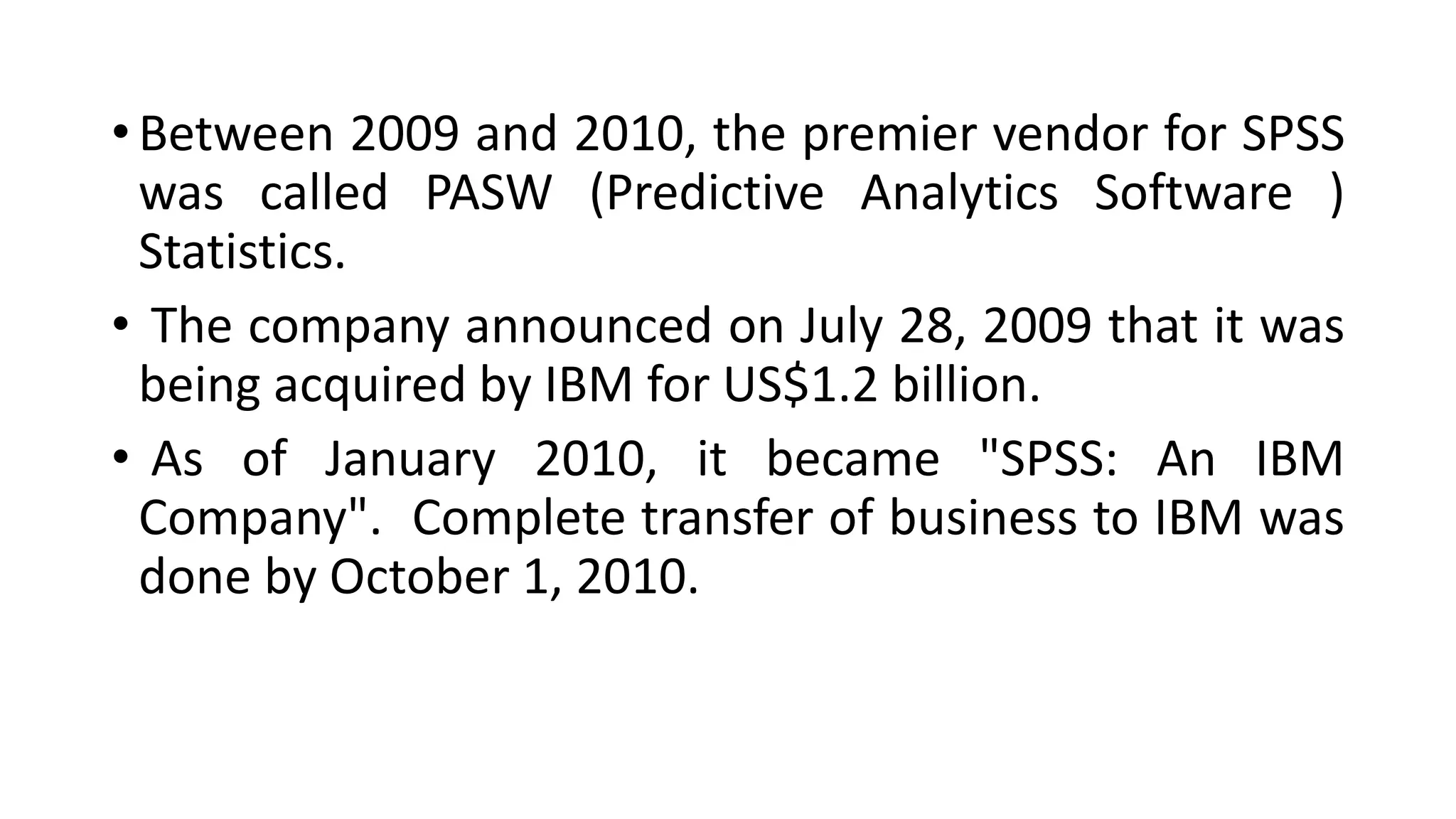 • Between 2009 and 2010, the premier vendor for SPSS
was called PASW (Predictive Analytics Software )
Statistics.
• The company announced on July 28, 2009 that it was
being acquired by IBM for US$1.2 billion.
• As of January 2010, it became "SPSS: An IBM
Company". Complete transfer of business to IBM was
done by October 1, 2010.
 