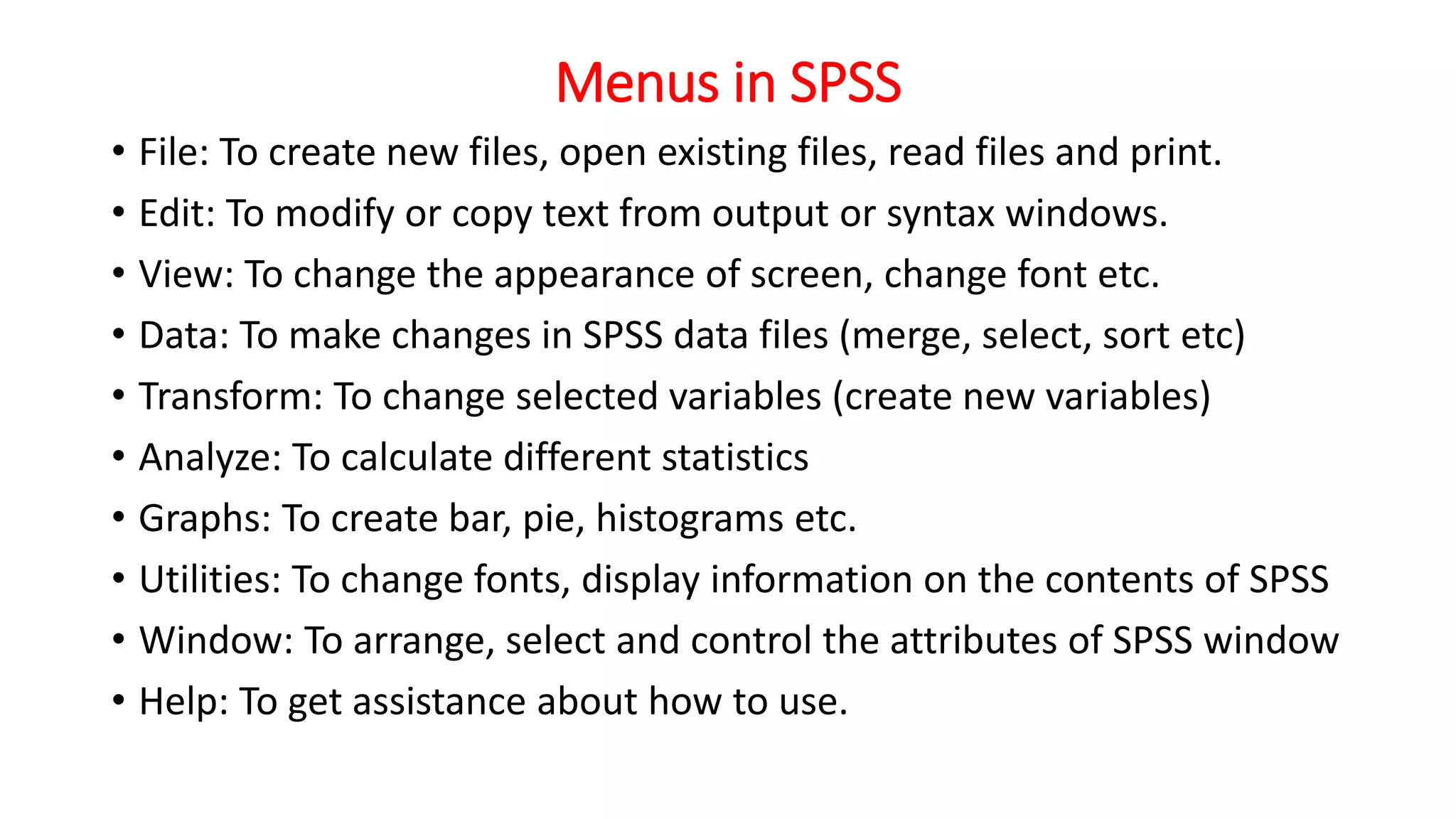 Menus in SPSS
• File: To create new files, open existing files, read files and print.
• Edit: To modify or copy text from output or syntax windows.
• View: To change the appearance of screen, change font etc.
• Data: To make changes in SPSS data files (merge, select, sort etc)
• Transform: To change selected variables (create new variables)
• Analyze: To calculate different statistics
• Graphs: To create bar, pie, histograms etc.
• Utilities: To change fonts, display information on the contents of SPSS
• Window: To arrange, select and control the attributes of SPSS window
• Help: To get assistance about how to use.
 