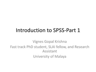Introduction to SPSS-Part 1 
Vignes Gopal Krishna 
Fast track PhD student, SLAI fellow, and Research 
Assistant 
University of Malaya 
 