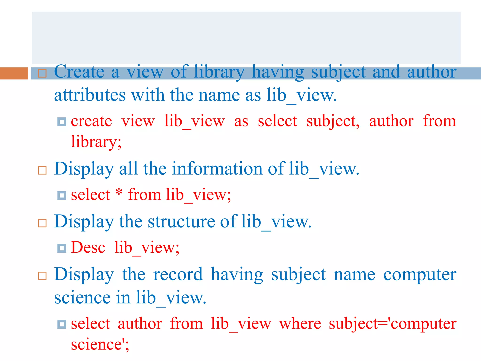 Create a view of library having subject and author
attributes with the name as lib_view.
 create view lib_view as select subject, author from
library;
 Display all the information of lib_view.
 select * from lib_view;
 Display the structure of lib_view.
 Desc lib_view;
 Display the record having subject name computer
science in lib_view.
 select author from lib_view where subject='computer
science';
 