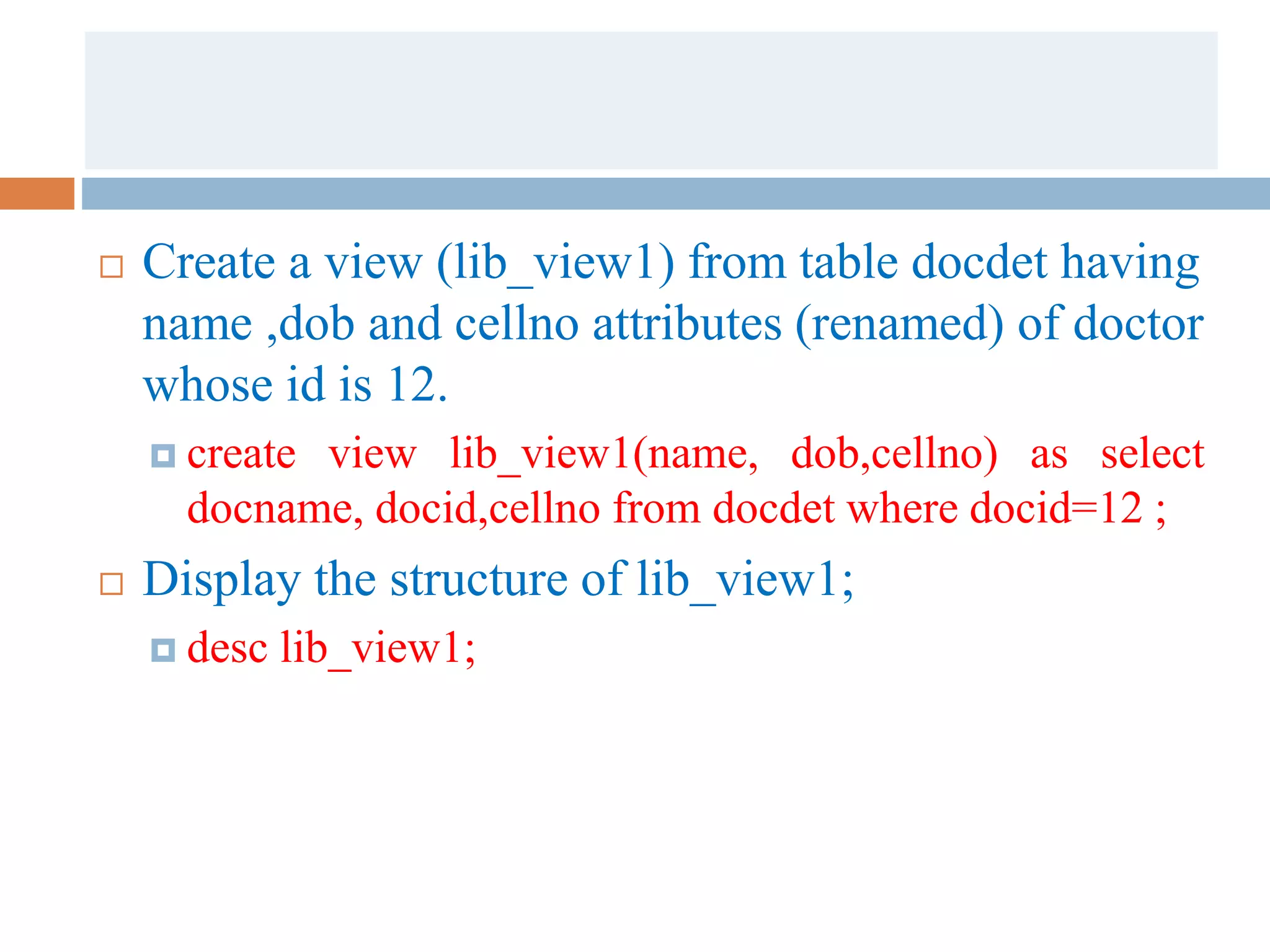  Create a view (lib_view1) from table docdet having
name ,dob and cellno attributes (renamed) of doctor
whose id is 12.
 create view lib_view1(name, dob,cellno) as select
docname, docid,cellno from docdet where docid=12 ;
 Display the structure of lib_view1;
 desc lib_view1;
 