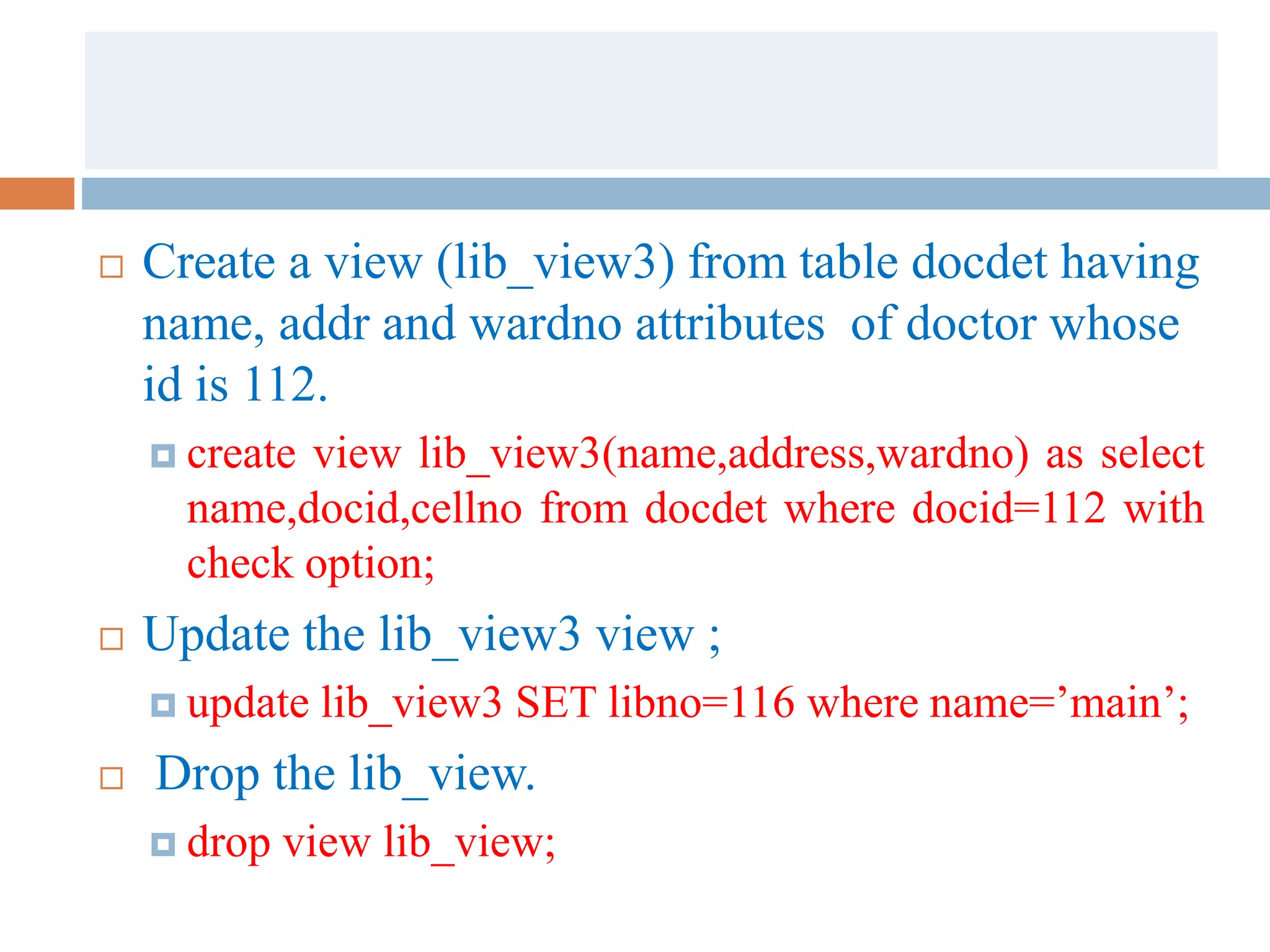  Create a view (lib_view3) from table docdet having
name, addr and wardno attributes of doctor whose
id is 112.
 create view lib_view3(name,address,wardno) as select
name,docid,cellno from docdet where docid=112 with
check option;
 Update the lib_view3 view ;
 update lib_view3 SET libno=116 where name=’main’;
 Drop the lib_view.
 drop view lib_view;
 