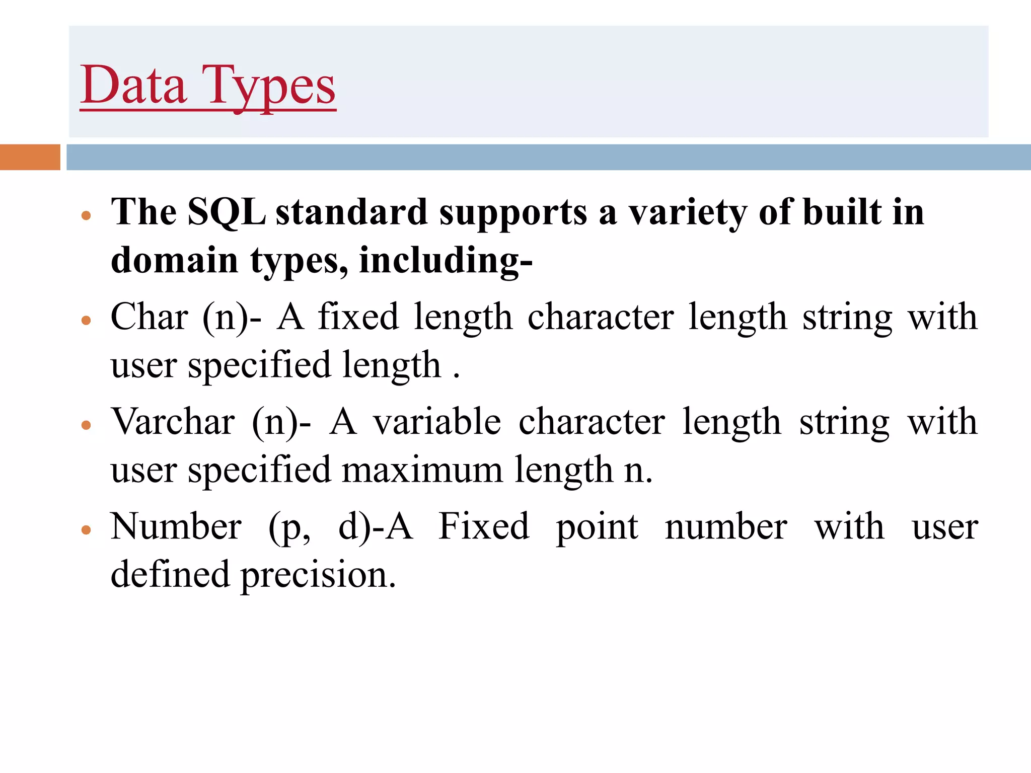 Data Types
 The SQL standard supports a variety of built in
domain types, including-
 Char (n)- A fixed length character length string with
user specified length .
 Varchar (n)- A variable character length string with
user specified maximum length n.
 Number (p, d)-A Fixed point number with user
defined precision.
 