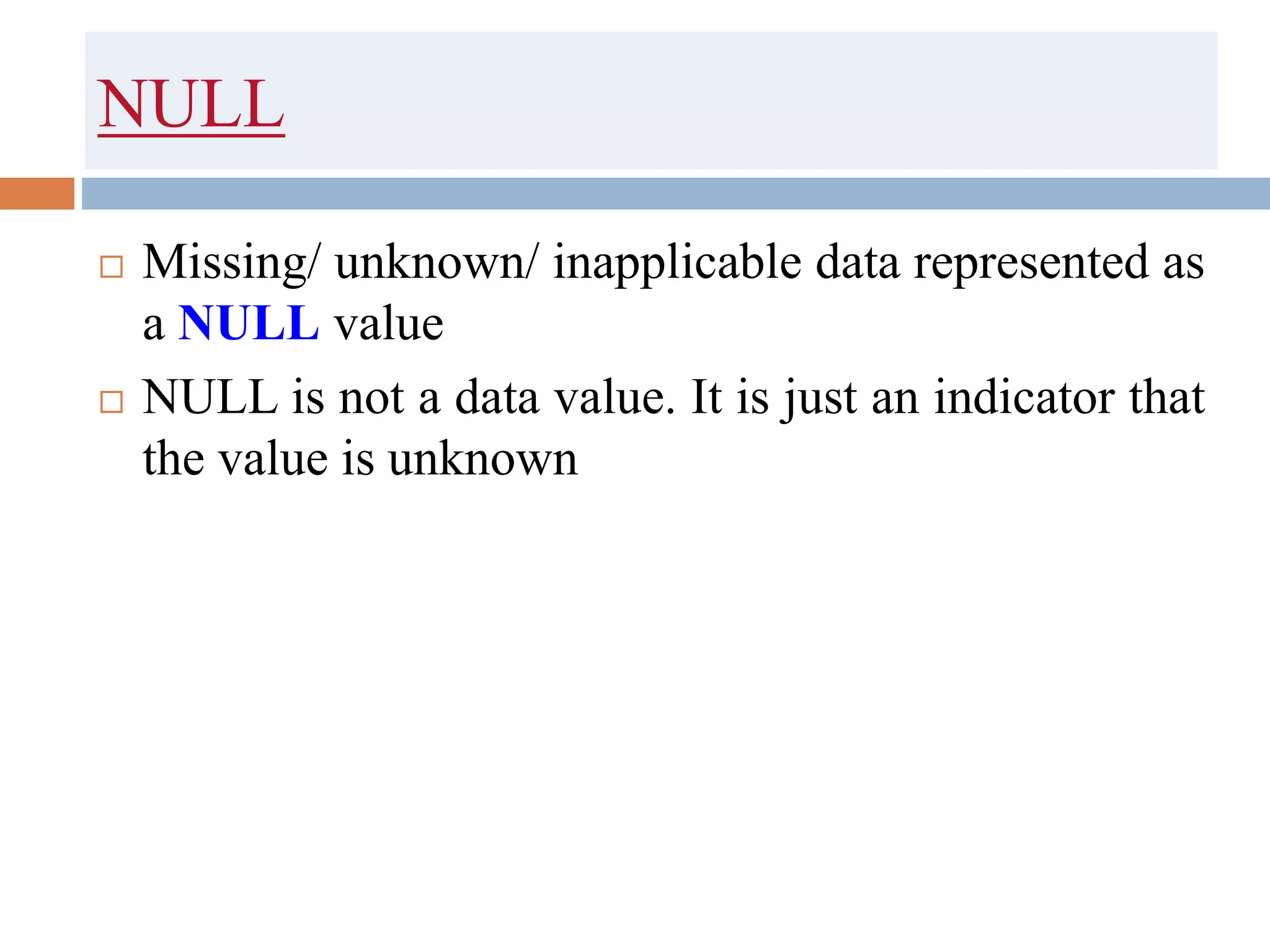 NULL
 Missing/ unknown/ inapplicable data represented as
a NULL value
 NULL is not a data value. It is just an indicator that
the value is unknown
 