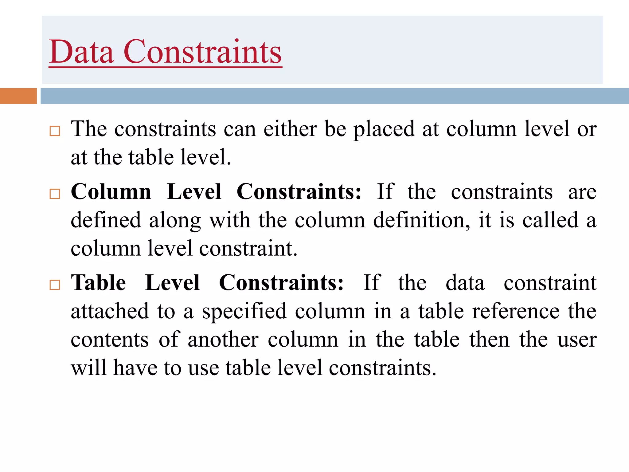 Data Constraints
 The constraints can either be placed at column level or
at the table level.
 Column Level Constraints: If the constraints are
defined along with the column definition, it is called a
column level constraint.
 Table Level Constraints: If the data constraint
attached to a specified column in a table reference the
contents of another column in the table then the user
will have to use table level constraints.
 