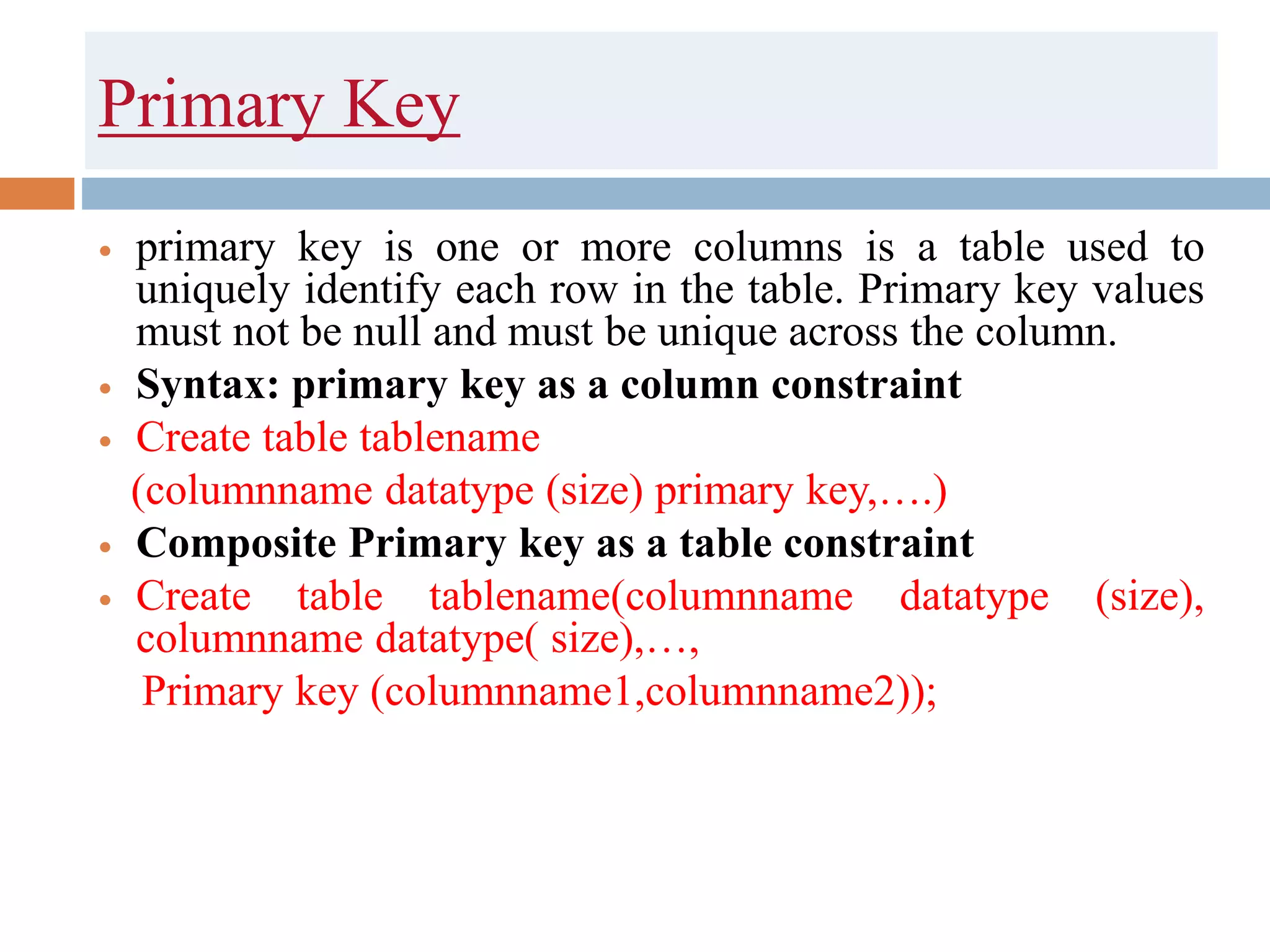Primary Key
 primary key is one or more columns is a table used to
uniquely identify each row in the table. Primary key values
must not be null and must be unique across the column.
 Syntax: primary key as a column constraint
 Create table tablename
(columnname datatype (size) primary key,….)
 Composite Primary key as a table constraint
 Create table tablename(columnname datatype (size),
columnname datatype( size),…,
Primary key (columnname1,columnname2));
 