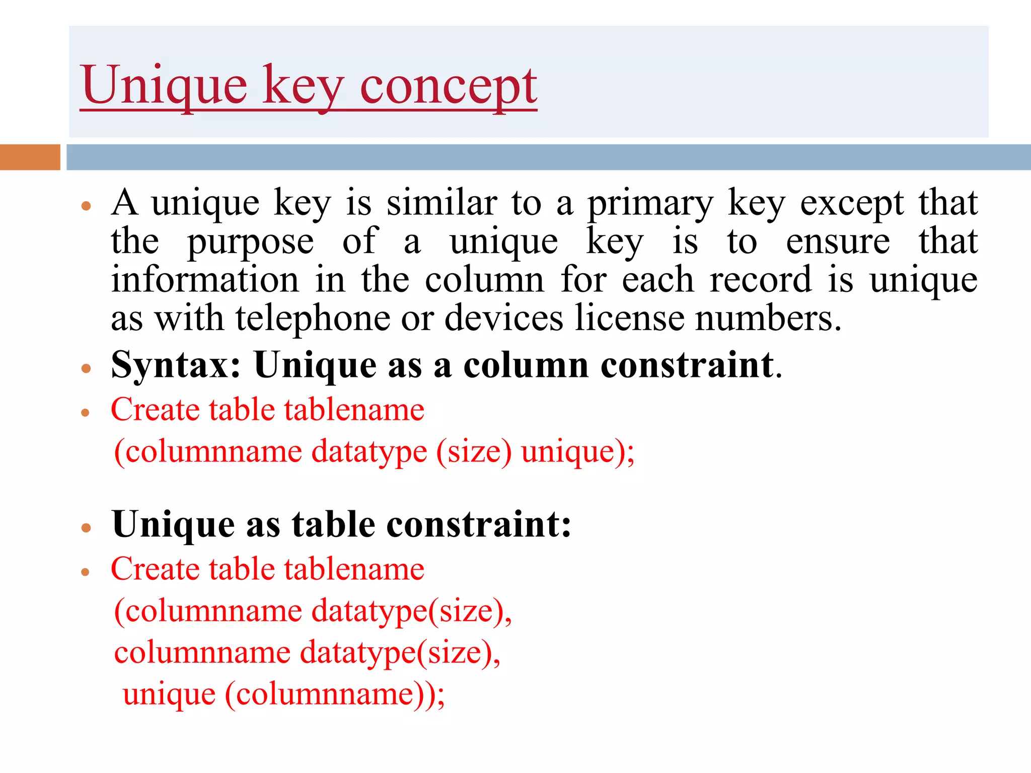 Unique key concept
 A unique key is similar to a primary key except that
the purpose of a unique key is to ensure that
information in the column for each record is unique
as with telephone or devices license numbers.
 Syntax: Unique as a column constraint.
 Create table tablename
(columnname datatype (size) unique);
 Unique as table constraint:
 Create table tablename
(columnname datatype(size),
columnname datatype(size),
unique (columnname));
 