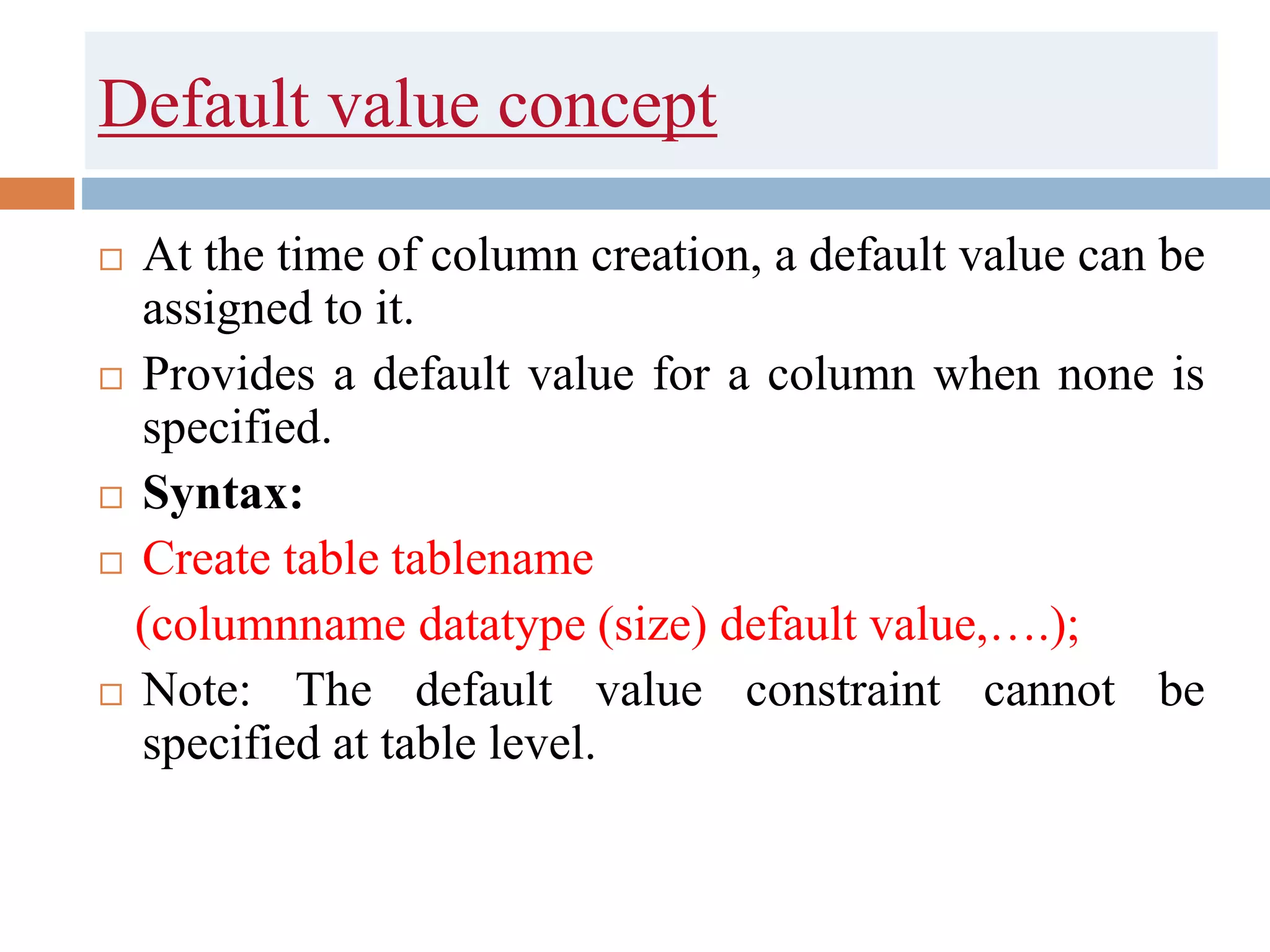 Default value concept
 At the time of column creation, a default value can be
assigned to it.
 Provides a default value for a column when none is
specified.
 Syntax:
 Create table tablename
(columnname datatype (size) default value,….);
 Note: The default value constraint cannot be
specified at table level.
 