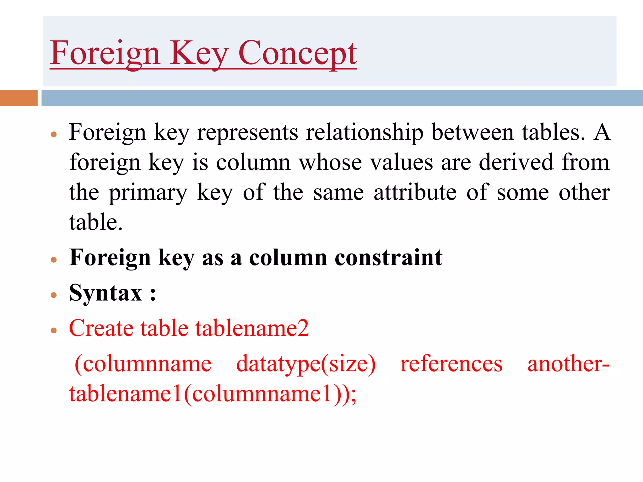 Foreign Key Concept
 Foreign key represents relationship between tables. A
foreign key is column whose values are derived from
the primary key of the same attribute of some other
table.
 Foreign key as a column constraint
 Syntax :
 Create table tablename2
(columnname datatype(size) references another-
tablename1(columnname1));
 