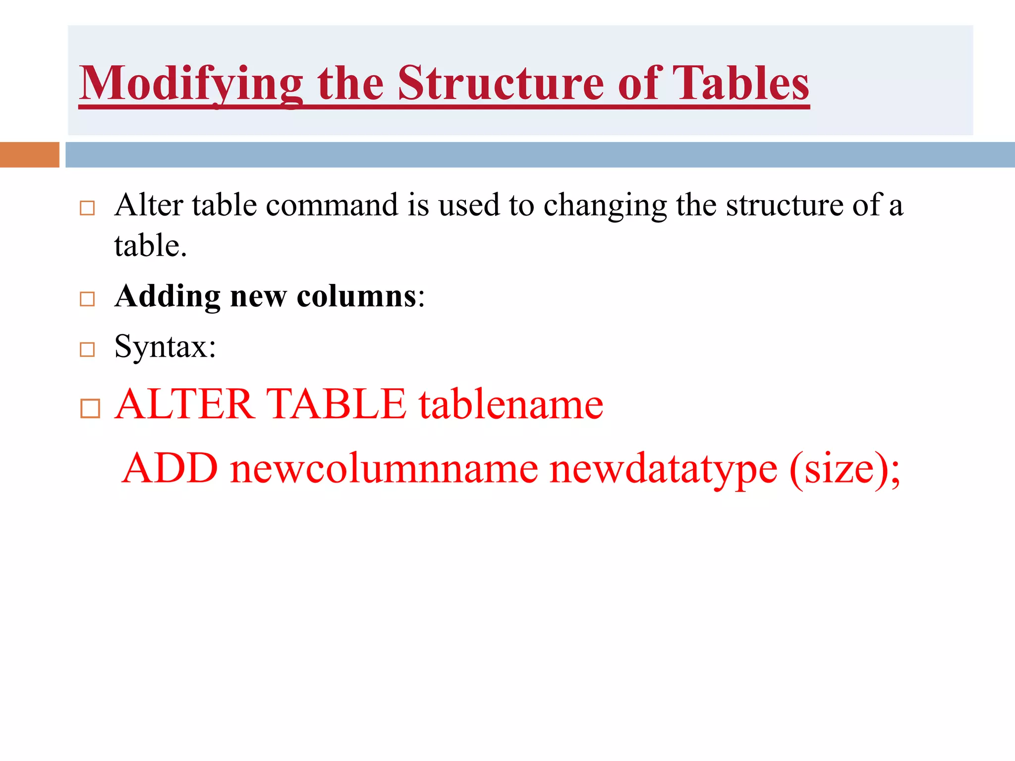 Modifying the Structure of Tables
 Alter table command is used to changing the structure of a
table.
 Adding new columns:
 Syntax:
 ALTER TABLE tablename
ADD newcolumnname newdatatype (size);
 