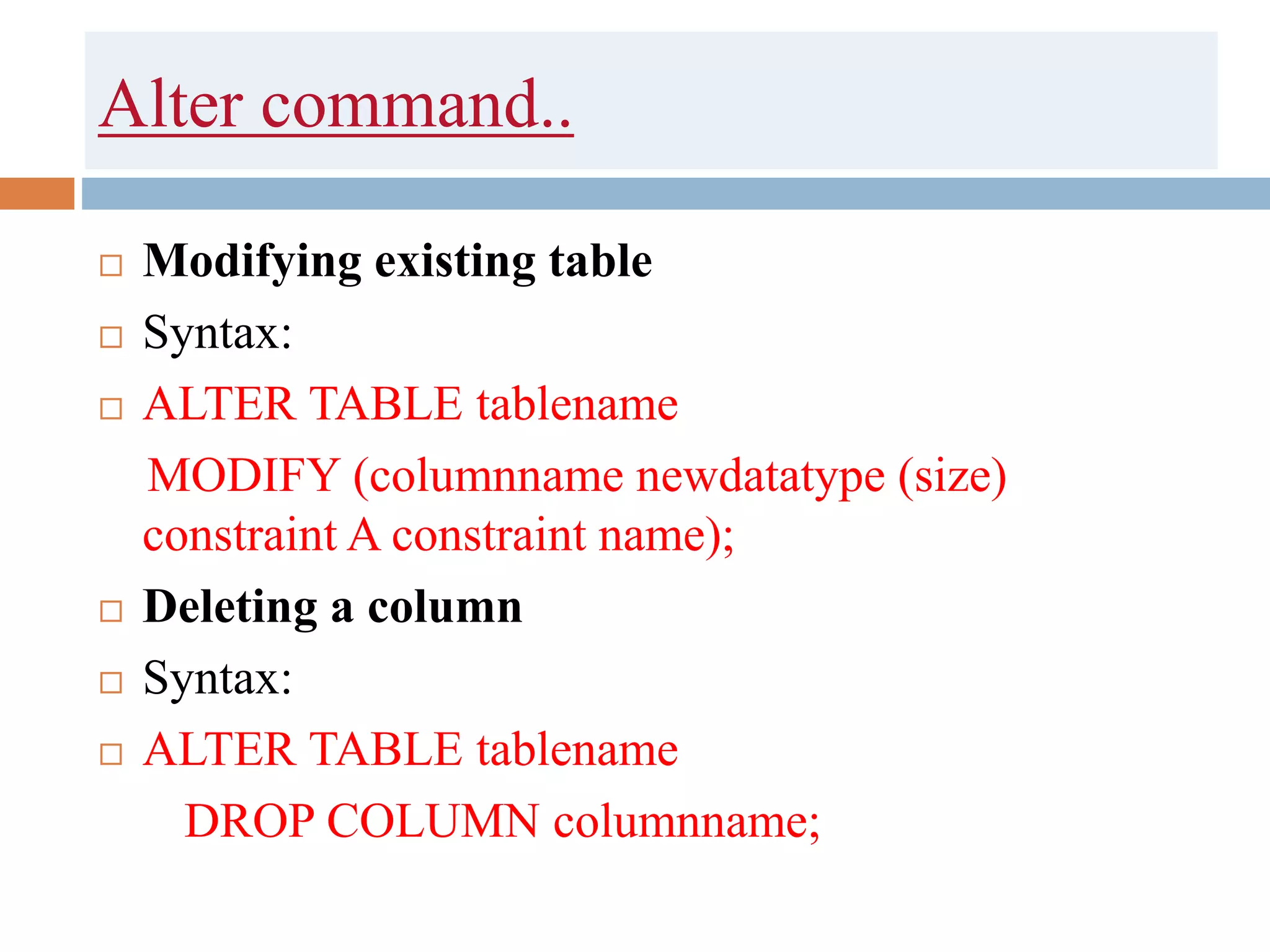 Alter command..
 Modifying existing table
 Syntax:
 ALTER TABLE tablename
MODIFY (columnname newdatatype (size)
constraint A constraint name);
 Deleting a column
 Syntax:
 ALTER TABLE tablename
DROP COLUMN columnname;
 
