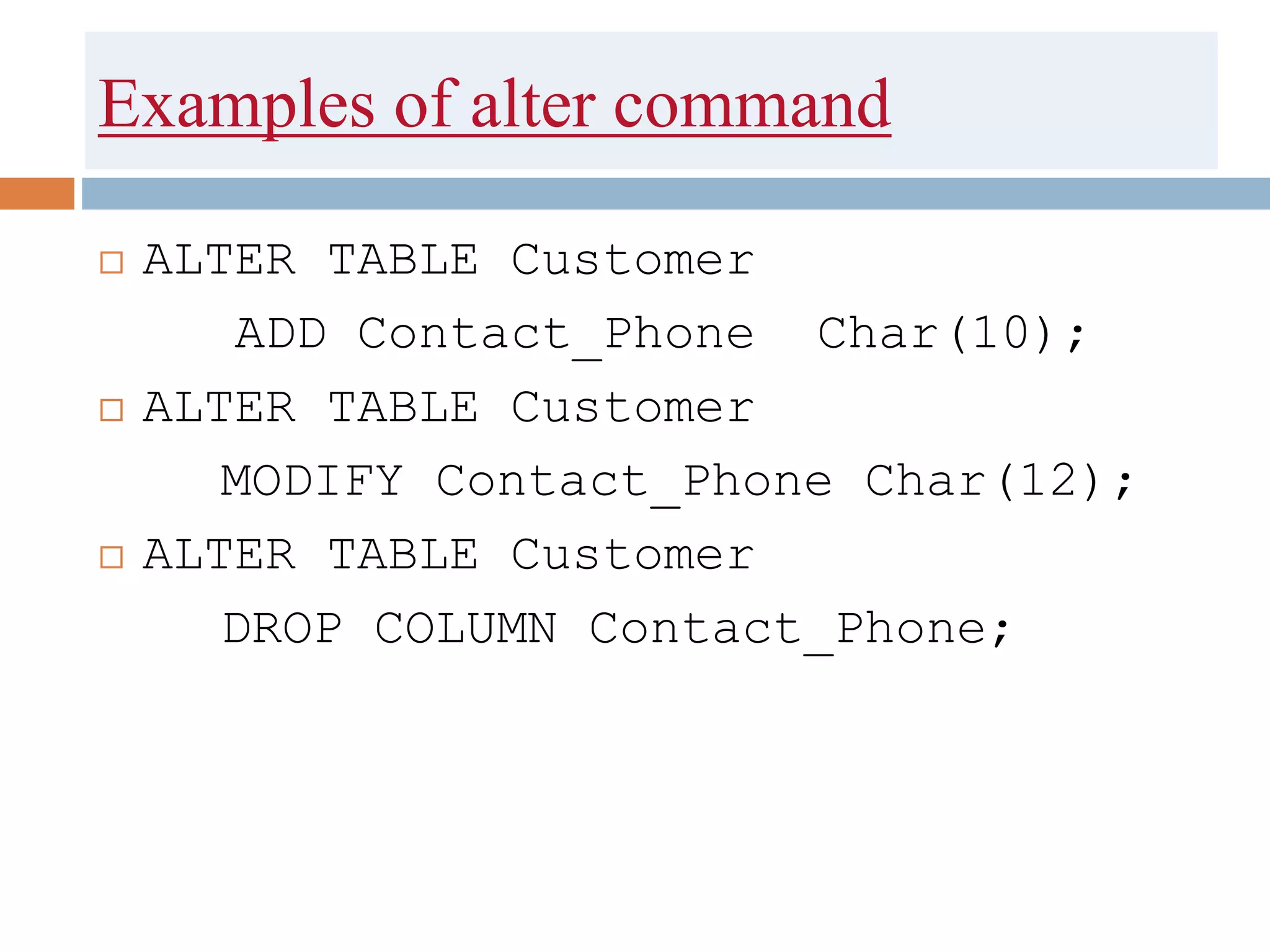 Examples of alter command
 ALTER TABLE Customer
ADD Contact_Phone Char(10);
 ALTER TABLE Customer
MODIFY Contact_Phone Char(12);
 ALTER TABLE Customer
DROP COLUMN Contact_Phone;
 