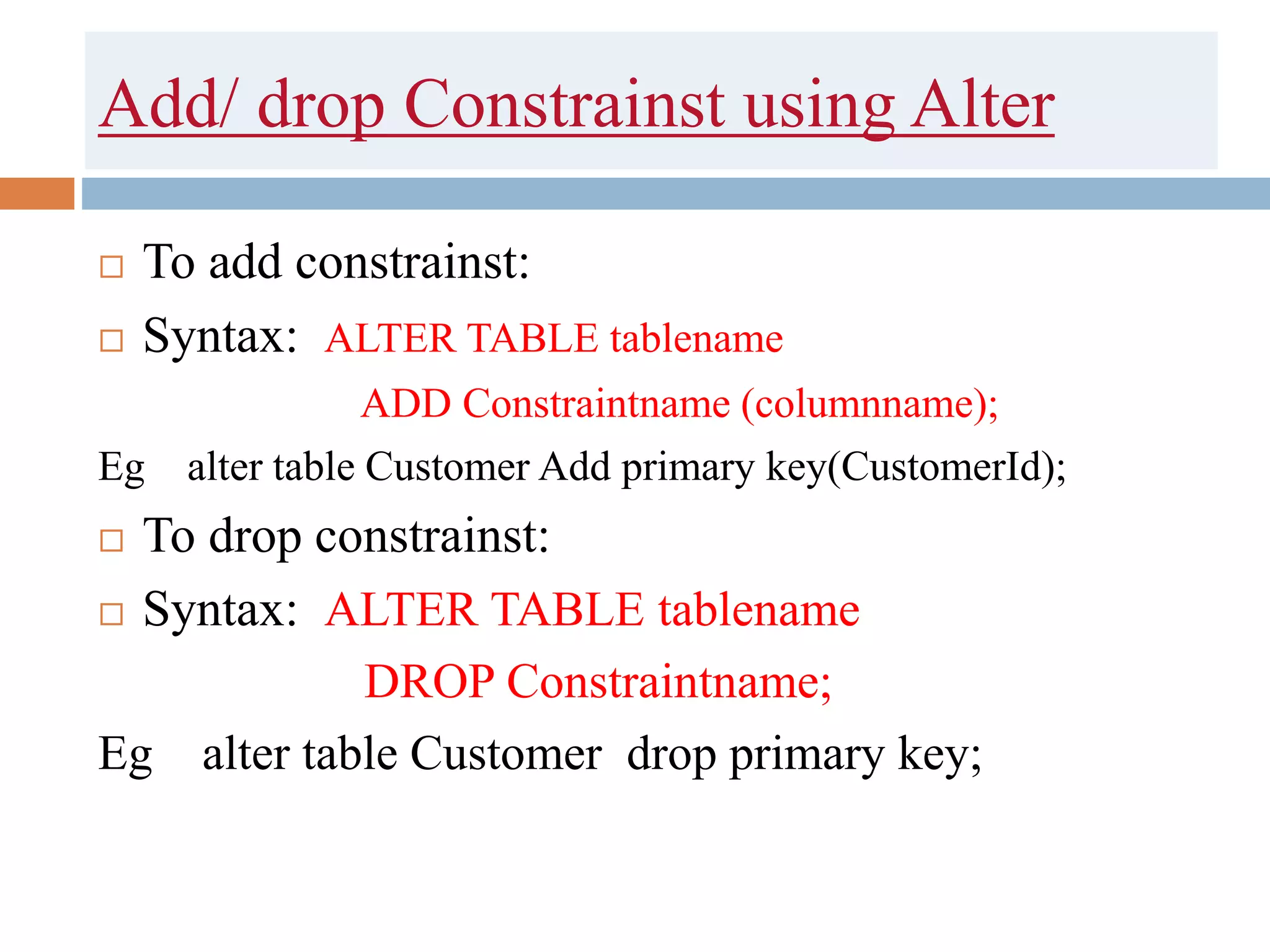 Add/ drop Constrainst using Alter
 To add constrainst:
 Syntax: ALTER TABLE tablename
ADD Constraintname (columnname);
Eg alter table Customer Add primary key(CustomerId);
 To drop constrainst:
 Syntax: ALTER TABLE tablename
DROP Constraintname;
Eg alter table Customer drop primary key;
 