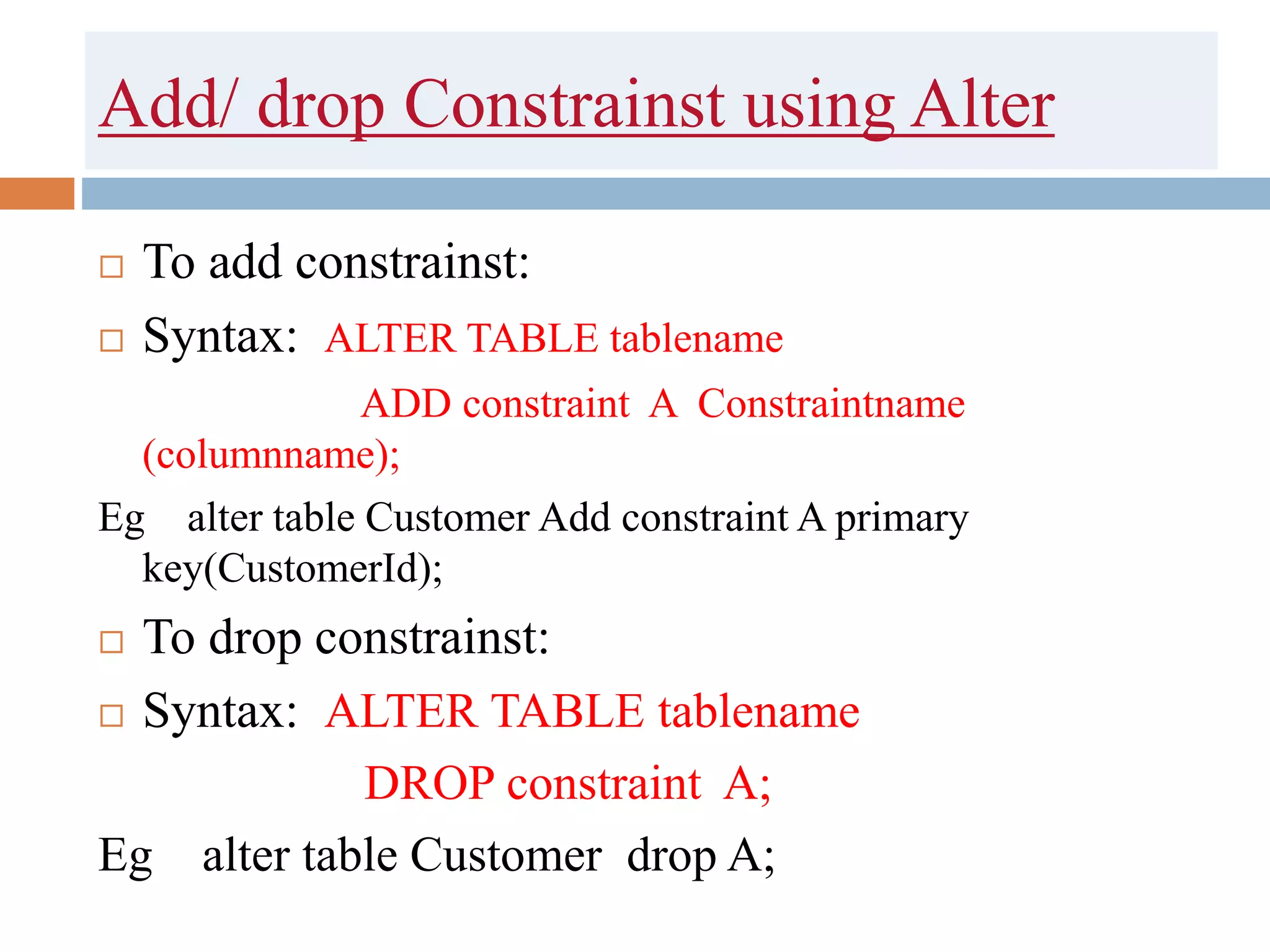 Add/ drop Constrainst using Alter
 To add constrainst:
 Syntax: ALTER TABLE tablename
ADD constraint A Constraintname
(columnname);
Eg alter table Customer Add constraint A primary
key(CustomerId);
 To drop constrainst:
 Syntax: ALTER TABLE tablename
DROP constraint A;
Eg alter table Customer drop A;
 