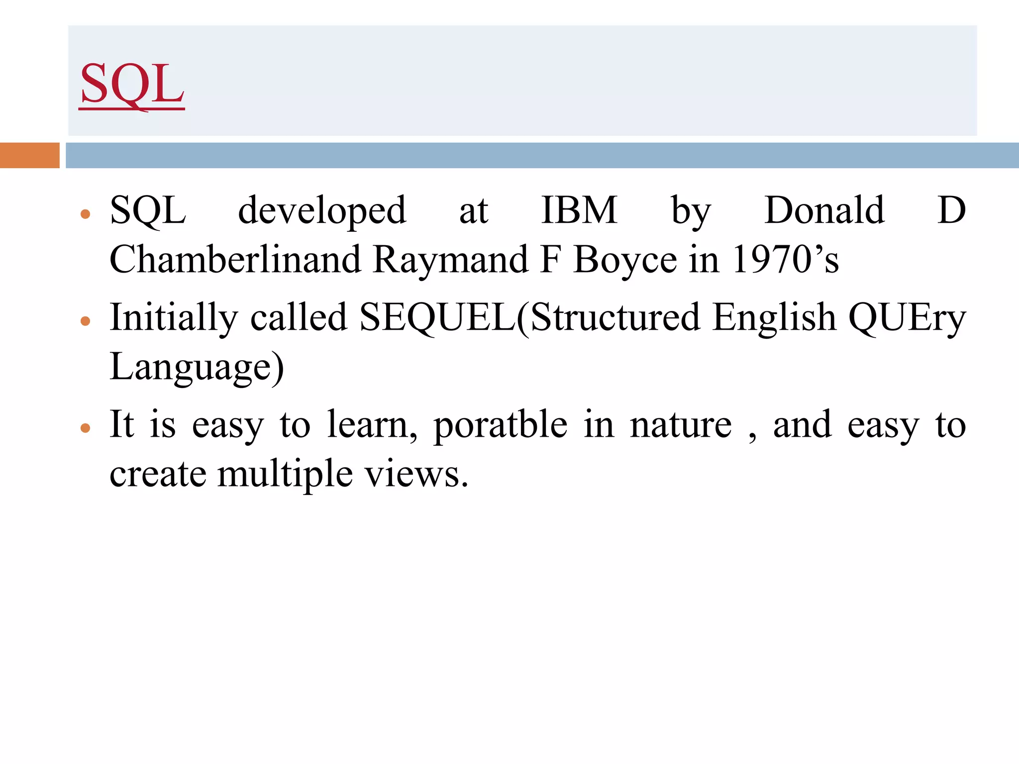 SQL
 SQL developed at IBM by Donald D
Chamberlinand Raymand F Boyce in 1970’s
 Initially called SEQUEL(Structured English QUEry
Language)
 It is easy to learn, poratble in nature , and easy to
create multiple views.
 