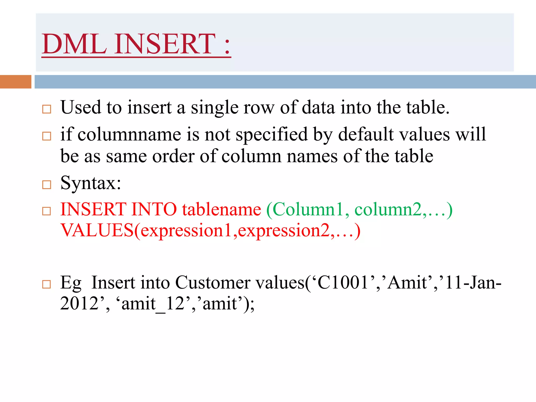 DML INSERT :
 Used to insert a single row of data into the table.
 if columnname is not specified by default values will
be as same order of column names of the table
 Syntax:
 INSERT INTO tablename (Column1, column2,…)
VALUES(expression1,expression2,…)
 Eg Insert into Customer values(‘C1001’,’Amit’,’11-Jan-
2012’, ‘amit_12’,’amit’);
 