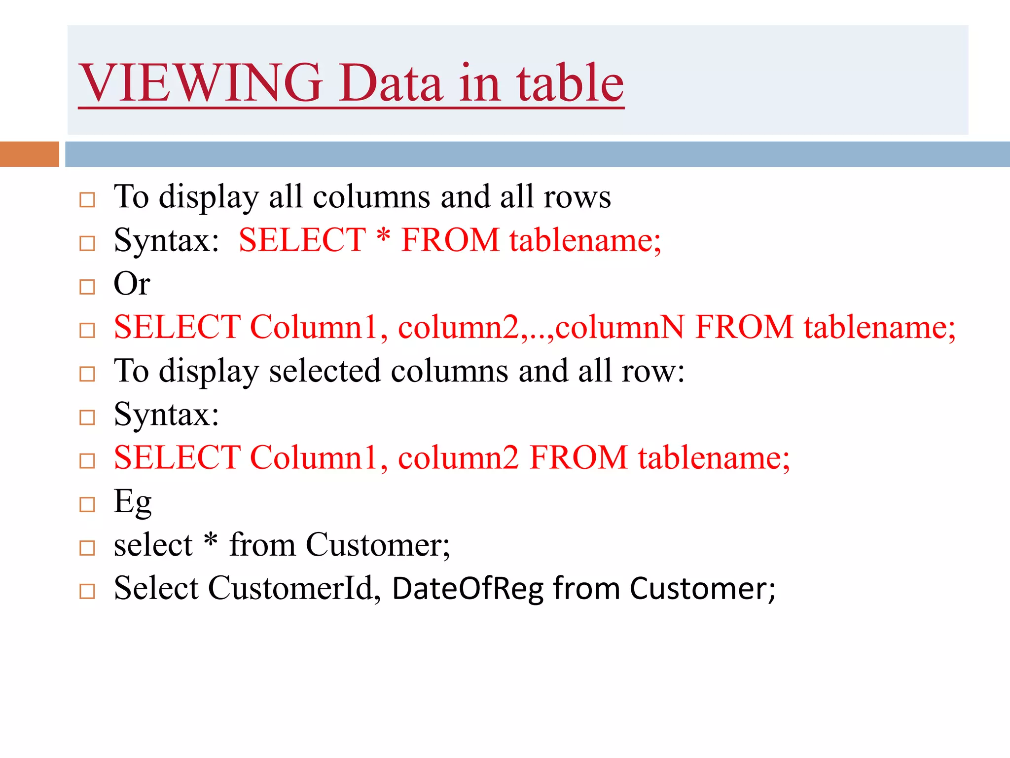 VIEWING Data in table
 To display all columns and all rows
 Syntax: SELECT * FROM tablename;
 Or
 SELECT Column1, column2,..,columnN FROM tablename;
 To display selected columns and all row:
 Syntax:
 SELECT Column1, column2 FROM tablename;
 Eg
 select * from Customer;
 Select CustomerId, DateOfReg from Customer;
 