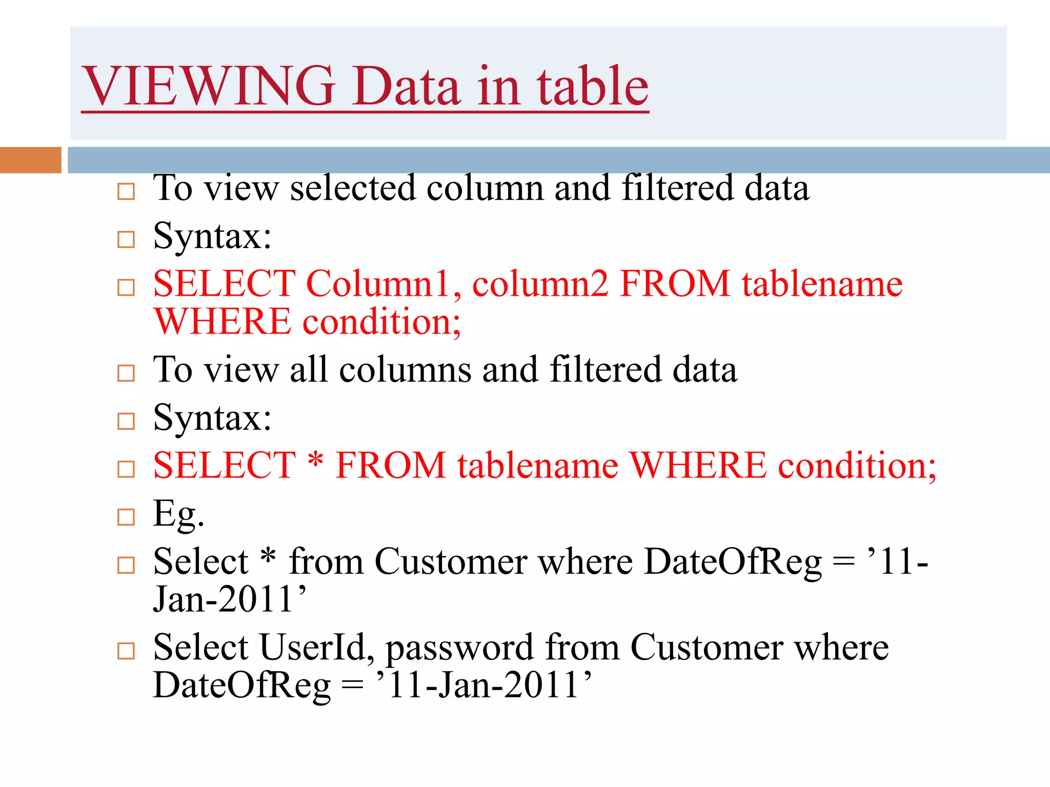 VIEWING Data in table
 To view selected column and filtered data
 Syntax:
 SELECT Column1, column2 FROM tablename
WHERE condition;
 To view all columns and filtered data
 Syntax:
 SELECT * FROM tablename WHERE condition;
 Eg.
 Select * from Customer where DateOfReg = ’11-
Jan-2011’
 Select UserId, password from Customer where
DateOfReg = ’11-Jan-2011’
 