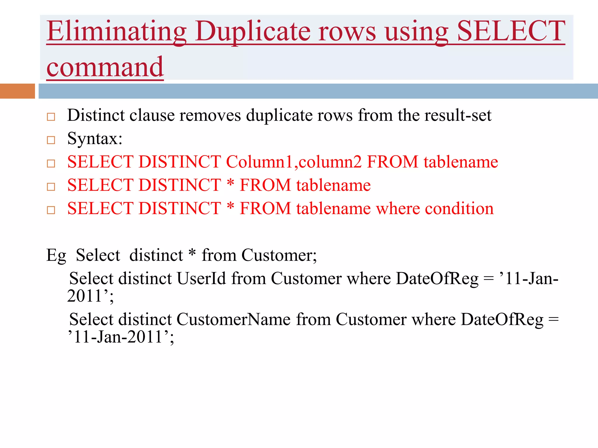 Eliminating Duplicate rows using SELECT
command
 Distinct clause removes duplicate rows from the result-set
 Syntax:
 SELECT DISTINCT Column1,column2 FROM tablename
 SELECT DISTINCT * FROM tablename
 SELECT DISTINCT * FROM tablename where condition
Eg Select distinct * from Customer;
Select distinct UserId from Customer where DateOfReg = ’11-Jan-
2011’;
Select distinct CustomerName from Customer where DateOfReg =
’11-Jan-2011’;
 