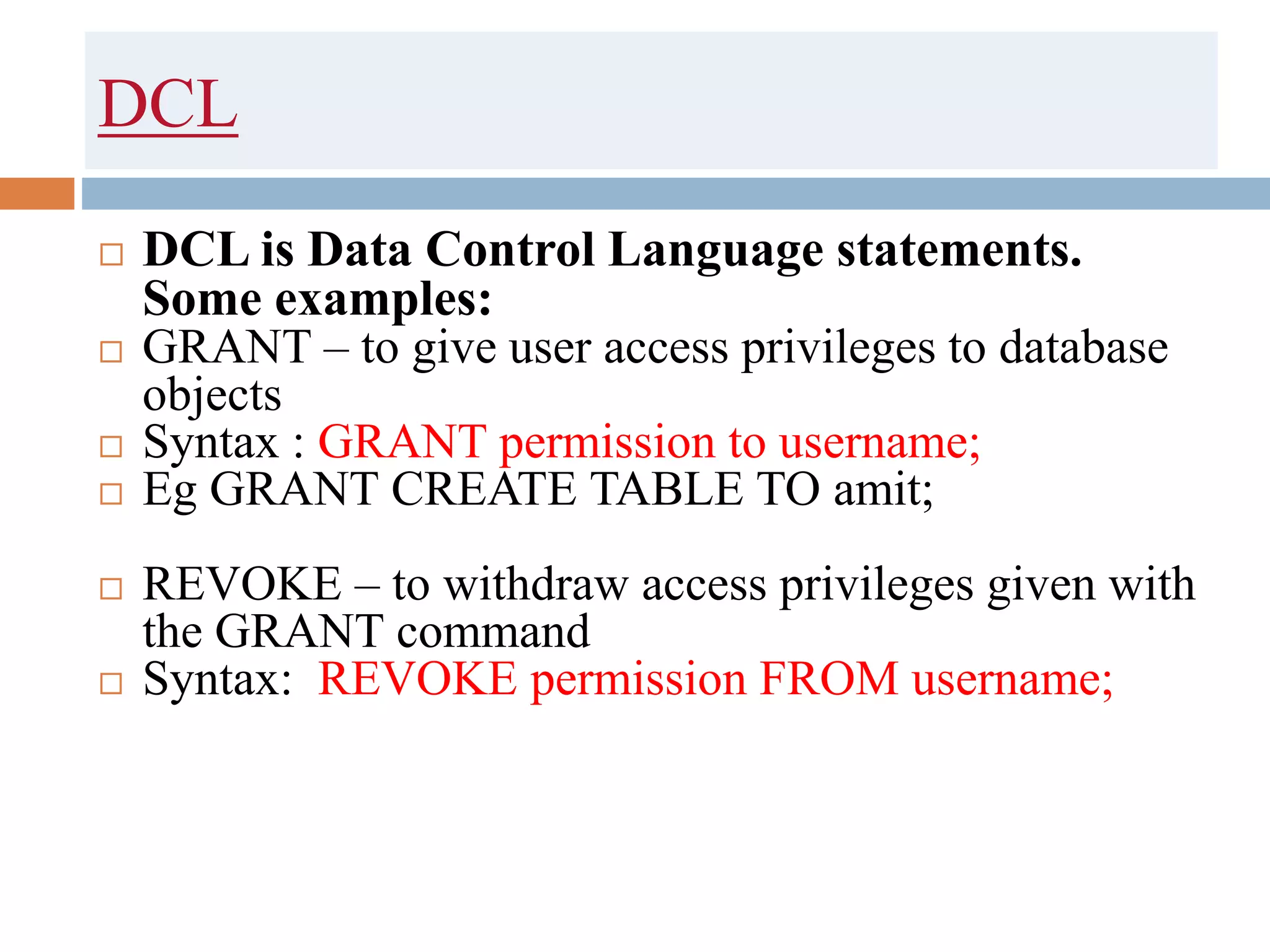 DCL
 DCL is Data Control Language statements.
Some examples:
 GRANT – to give user access privileges to database
objects
 Syntax : GRANT permission to username;
 Eg GRANT CREATE TABLE TO amit;
 REVOKE – to withdraw access privileges given with
the GRANT command
 Syntax: REVOKE permission FROM username;
 