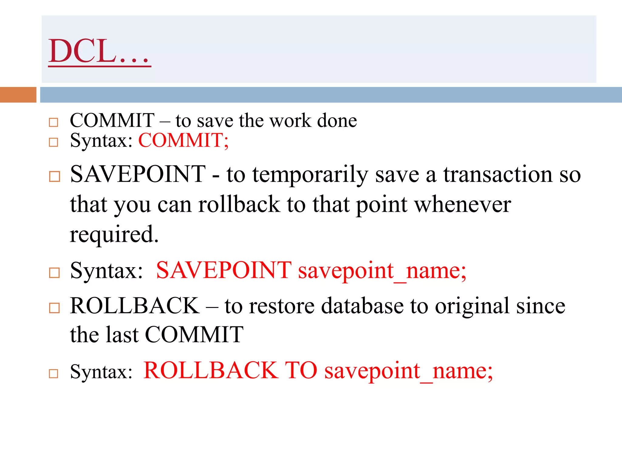 DCL…
 COMMIT – to save the work done
 Syntax: COMMIT;
 SAVEPOINT - to temporarily save a transaction so
that you can rollback to that point whenever
required.
 Syntax: SAVEPOINT savepoint_name;
 ROLLBACK – to restore database to original since
the last COMMIT
 Syntax: ROLLBACK TO savepoint_name;
 