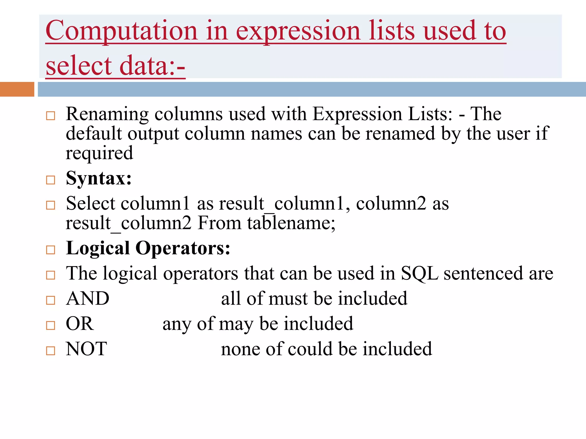 Computation in expression lists used to
select data:-
 Renaming columns used with Expression Lists: - The
default output column names can be renamed by the user if
required
 Syntax:
 Select column1 as result_column1, column2 as
result_column2 From tablename;
 Logical Operators:
 The logical operators that can be used in SQL sentenced are
 AND all of must be included
 OR any of may be included
 NOT none of could be included
 