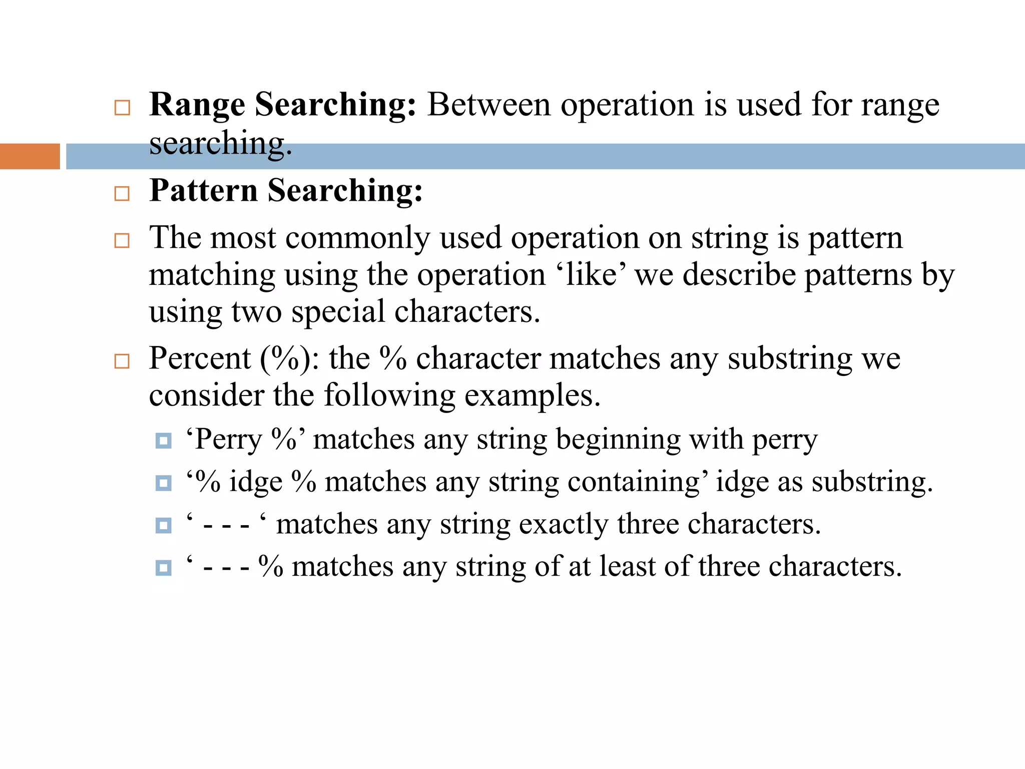  Range Searching: Between operation is used for range
searching.
 Pattern Searching:
 The most commonly used operation on string is pattern
matching using the operation ‘like’ we describe patterns by
using two special characters.
 Percent (%): the % character matches any substring we
consider the following examples.
 ‘Perry %’ matches any string beginning with perry
 ‘% idge % matches any string containing’ idge as substring.
 ‘ - - - ‘ matches any string exactly three characters.
 ‘ - - - % matches any string of at least of three characters.
 