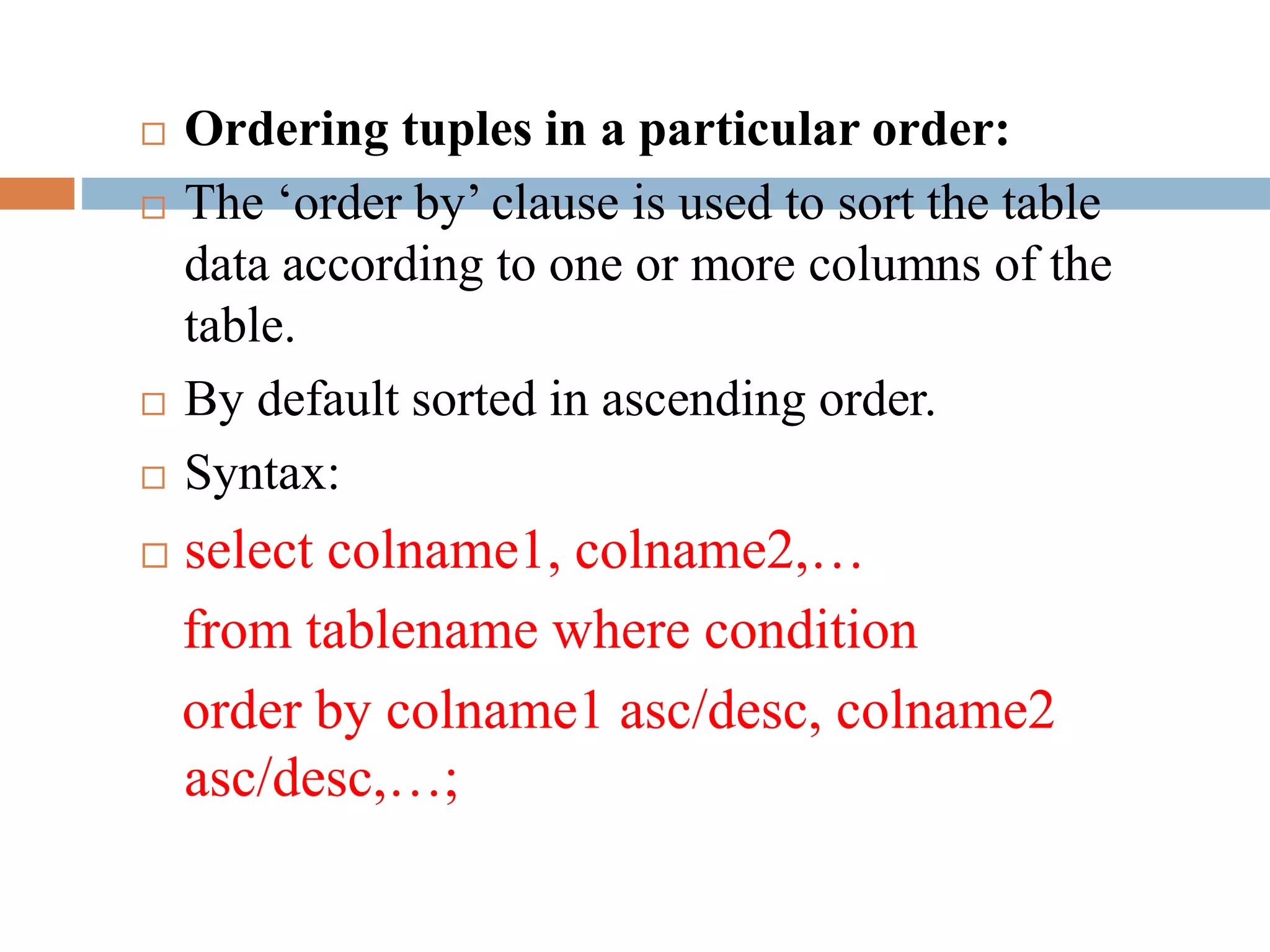  Ordering tuples in a particular order:
 The ‘order by’ clause is used to sort the table
data according to one or more columns of the
table.
 By default sorted in ascending order.
 Syntax:
 select colname1, colname2,…
from tablename where condition
order by colname1 asc/desc, colname2
asc/desc,…;
 