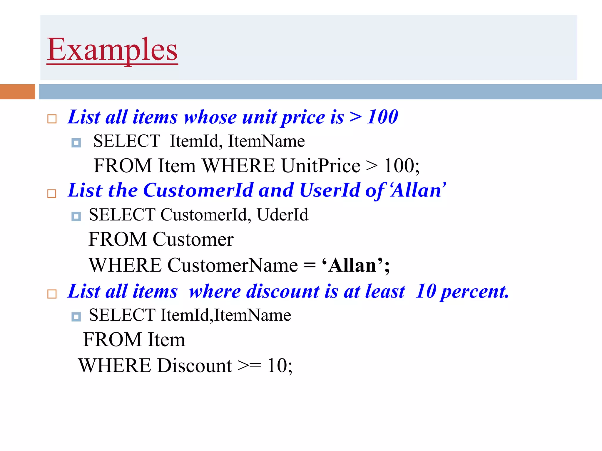 Examples
 List all items whose unit price is > 100
 SELECT ItemId, ItemName
FROM Item WHERE UnitPrice > 100;
 List the CustomerId and UserId of ‘Allan’
 SELECT CustomerId, UderId
FROM Customer
WHERE CustomerName = ‘Allan’;
 List all items where discount is at least 10 percent.
 SELECT ItemId,ItemName
FROM Item
WHERE Discount >= 10;
 