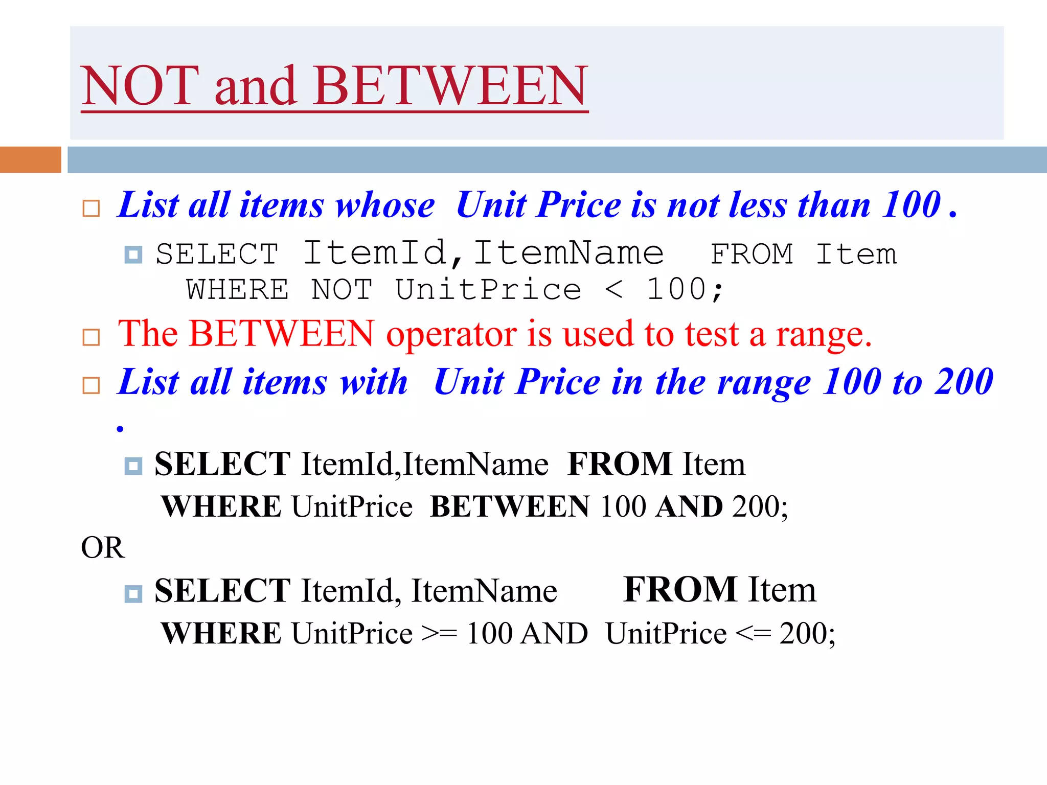 NOT and BETWEEN
 List all items whose Unit Price is not less than 100 .
 SELECT ItemId,ItemName FROM Item
WHERE NOT UnitPrice < 100;
 The BETWEEN operator is used to test a range.
 List all items with Unit Price in the range 100 to 200
.
 SELECT ItemId,ItemName FROM Item
WHERE UnitPrice BETWEEN 100 AND 200;
OR
 SELECT ItemId, ItemName FROM Item
WHERE UnitPrice >= 100 AND UnitPrice <= 200;
 
